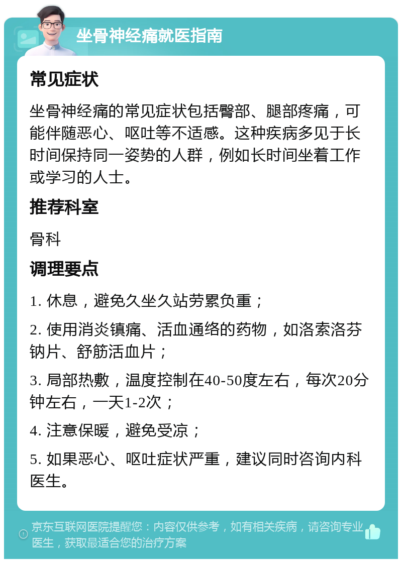 坐骨神经痛就医指南 常见症状 坐骨神经痛的常见症状包括臀部、腿部疼痛，可能伴随恶心、呕吐等不适感。这种疾病多见于长时间保持同一姿势的人群，例如长时间坐着工作或学习的人士。 推荐科室 骨科 调理要点 1. 休息，避免久坐久站劳累负重； 2. 使用消炎镇痛、活血通络的药物，如洛索洛芬钠片、舒筋活血片； 3. 局部热敷，温度控制在40-50度左右，每次20分钟左右，一天1-2次； 4. 注意保暖，避免受凉； 5. 如果恶心、呕吐症状严重，建议同时咨询内科医生。