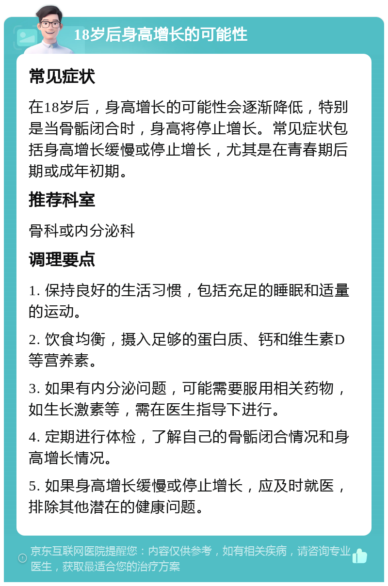 18岁后身高增长的可能性 常见症状 在18岁后，身高增长的可能性会逐渐降低，特别是当骨骺闭合时，身高将停止增长。常见症状包括身高增长缓慢或停止增长，尤其是在青春期后期或成年初期。 推荐科室 骨科或内分泌科 调理要点 1. 保持良好的生活习惯，包括充足的睡眠和适量的运动。 2. 饮食均衡，摄入足够的蛋白质、钙和维生素D等营养素。 3. 如果有内分泌问题，可能需要服用相关药物，如生长激素等，需在医生指导下进行。 4. 定期进行体检，了解自己的骨骺闭合情况和身高增长情况。 5. 如果身高增长缓慢或停止增长，应及时就医，排除其他潜在的健康问题。