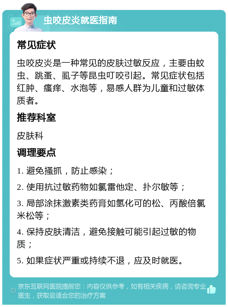 虫咬皮炎就医指南 常见症状 虫咬皮炎是一种常见的皮肤过敏反应，主要由蚊虫、跳蚤、虱子等昆虫叮咬引起。常见症状包括红肿、瘙痒、水泡等，易感人群为儿童和过敏体质者。 推荐科室 皮肤科 调理要点 1. 避免搔抓，防止感染； 2. 使用抗过敏药物如氯雷他定、扑尔敏等； 3. 局部涂抹激素类药膏如氢化可的松、丙酸倍氯米松等； 4. 保持皮肤清洁，避免接触可能引起过敏的物质； 5. 如果症状严重或持续不退，应及时就医。