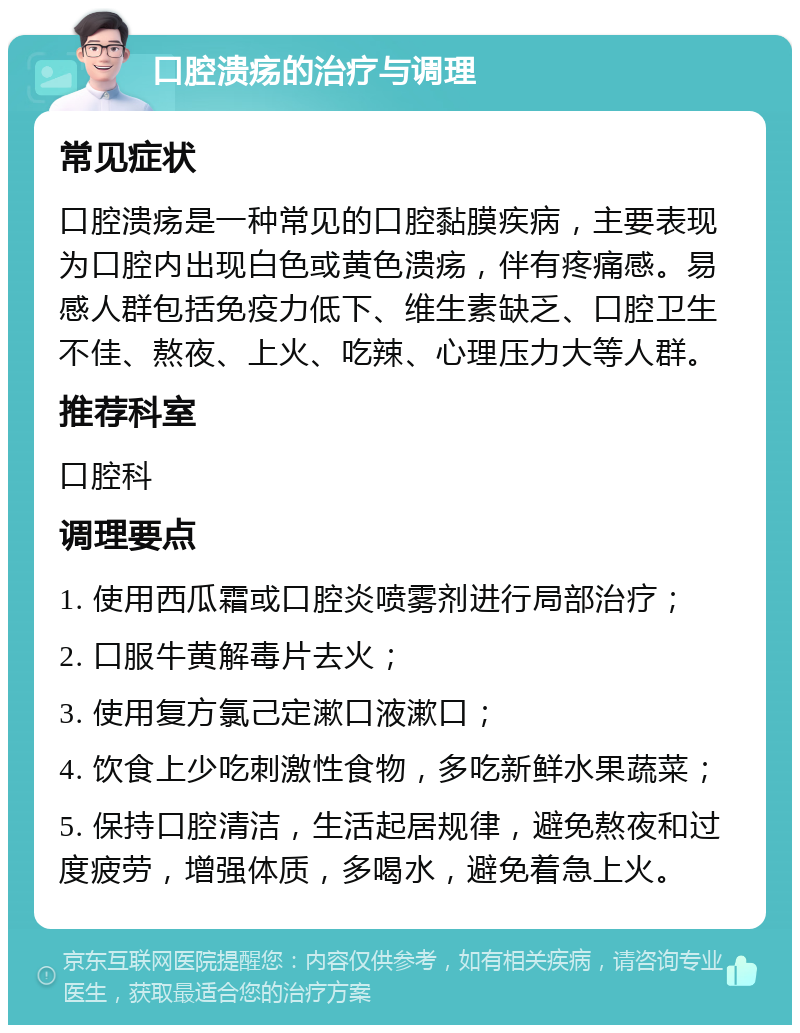 口腔溃疡的治疗与调理 常见症状 口腔溃疡是一种常见的口腔黏膜疾病，主要表现为口腔内出现白色或黄色溃疡，伴有疼痛感。易感人群包括免疫力低下、维生素缺乏、口腔卫生不佳、熬夜、上火、吃辣、心理压力大等人群。 推荐科室 口腔科 调理要点 1. 使用西瓜霜或口腔炎喷雾剂进行局部治疗； 2. 口服牛黄解毒片去火； 3. 使用复方氯己定漱口液漱口； 4. 饮食上少吃刺激性食物，多吃新鲜水果蔬菜； 5. 保持口腔清洁，生活起居规律，避免熬夜和过度疲劳，增强体质，多喝水，避免着急上火。