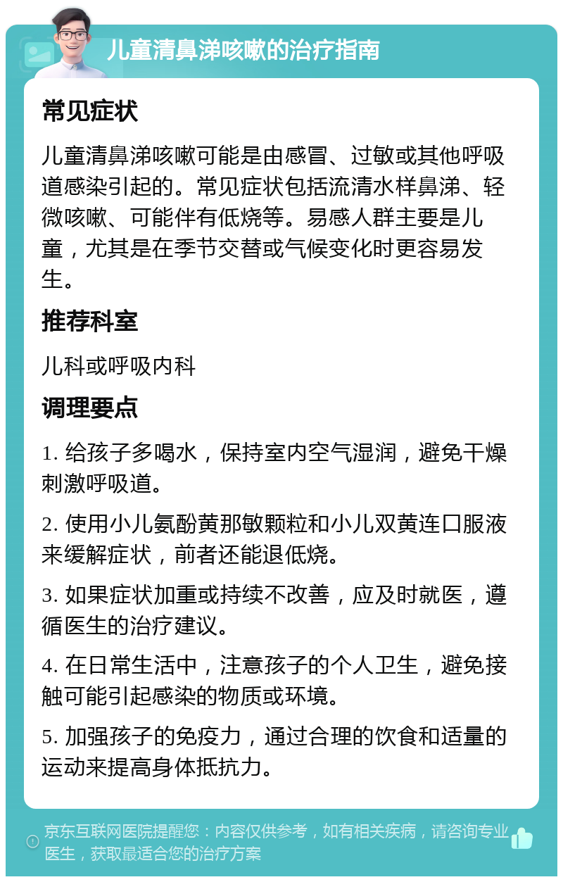 儿童清鼻涕咳嗽的治疗指南 常见症状 儿童清鼻涕咳嗽可能是由感冒、过敏或其他呼吸道感染引起的。常见症状包括流清水样鼻涕、轻微咳嗽、可能伴有低烧等。易感人群主要是儿童，尤其是在季节交替或气候变化时更容易发生。 推荐科室 儿科或呼吸内科 调理要点 1. 给孩子多喝水，保持室内空气湿润，避免干燥刺激呼吸道。 2. 使用小儿氨酚黄那敏颗粒和小儿双黄连口服液来缓解症状，前者还能退低烧。 3. 如果症状加重或持续不改善，应及时就医，遵循医生的治疗建议。 4. 在日常生活中，注意孩子的个人卫生，避免接触可能引起感染的物质或环境。 5. 加强孩子的免疫力，通过合理的饮食和适量的运动来提高身体抵抗力。