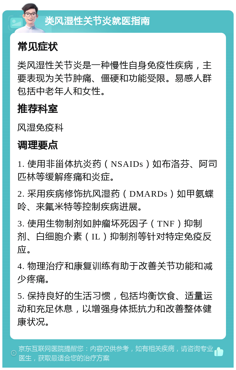 类风湿性关节炎就医指南 常见症状 类风湿性关节炎是一种慢性自身免疫性疾病，主要表现为关节肿痛、僵硬和功能受限。易感人群包括中老年人和女性。 推荐科室 风湿免疫科 调理要点 1. 使用非甾体抗炎药（NSAIDs）如布洛芬、阿司匹林等缓解疼痛和炎症。 2. 采用疾病修饰抗风湿药（DMARDs）如甲氨蝶呤、来氟米特等控制疾病进展。 3. 使用生物制剂如肿瘤坏死因子（TNF）抑制剂、白细胞介素（IL）抑制剂等针对特定免疫反应。 4. 物理治疗和康复训练有助于改善关节功能和减少疼痛。 5. 保持良好的生活习惯，包括均衡饮食、适量运动和充足休息，以增强身体抵抗力和改善整体健康状况。