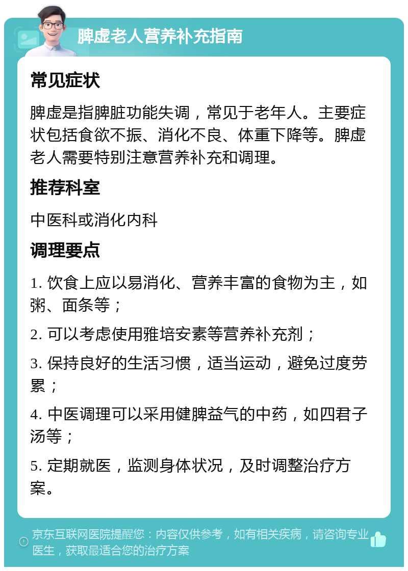 脾虚老人营养补充指南 常见症状 脾虚是指脾脏功能失调，常见于老年人。主要症状包括食欲不振、消化不良、体重下降等。脾虚老人需要特别注意营养补充和调理。 推荐科室 中医科或消化内科 调理要点 1. 饮食上应以易消化、营养丰富的食物为主，如粥、面条等； 2. 可以考虑使用雅培安素等营养补充剂； 3. 保持良好的生活习惯，适当运动，避免过度劳累； 4. 中医调理可以采用健脾益气的中药，如四君子汤等； 5. 定期就医，监测身体状况，及时调整治疗方案。