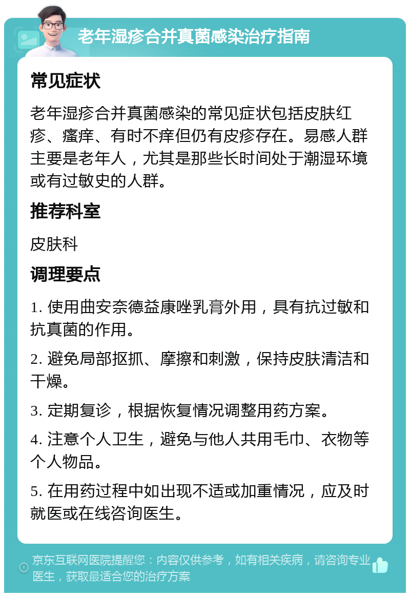 老年湿疹合并真菌感染治疗指南 常见症状 老年湿疹合并真菌感染的常见症状包括皮肤红疹、瘙痒、有时不痒但仍有皮疹存在。易感人群主要是老年人，尤其是那些长时间处于潮湿环境或有过敏史的人群。 推荐科室 皮肤科 调理要点 1. 使用曲安奈德益康唑乳膏外用，具有抗过敏和抗真菌的作用。 2. 避免局部抠抓、摩擦和刺激，保持皮肤清洁和干燥。 3. 定期复诊，根据恢复情况调整用药方案。 4. 注意个人卫生，避免与他人共用毛巾、衣物等个人物品。 5. 在用药过程中如出现不适或加重情况，应及时就医或在线咨询医生。