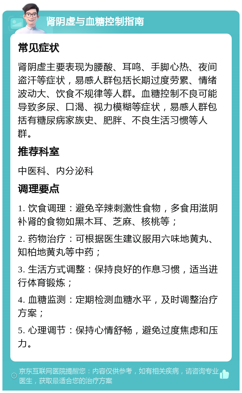 肾阴虚与血糖控制指南 常见症状 肾阴虚主要表现为腰酸、耳鸣、手脚心热、夜间盗汗等症状，易感人群包括长期过度劳累、情绪波动大、饮食不规律等人群。血糖控制不良可能导致多尿、口渴、视力模糊等症状，易感人群包括有糖尿病家族史、肥胖、不良生活习惯等人群。 推荐科室 中医科、内分泌科 调理要点 1. 饮食调理：避免辛辣刺激性食物，多食用滋阴补肾的食物如黑木耳、芝麻、核桃等； 2. 药物治疗：可根据医生建议服用六味地黄丸、知柏地黄丸等中药； 3. 生活方式调整：保持良好的作息习惯，适当进行体育锻炼； 4. 血糖监测：定期检测血糖水平，及时调整治疗方案； 5. 心理调节：保持心情舒畅，避免过度焦虑和压力。