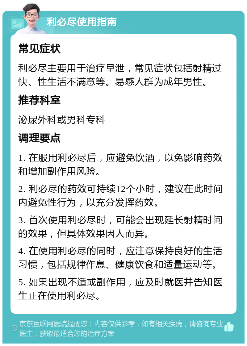 利必尽使用指南 常见症状 利必尽主要用于治疗早泄，常见症状包括射精过快、性生活不满意等。易感人群为成年男性。 推荐科室 泌尿外科或男科专科 调理要点 1. 在服用利必尽后，应避免饮酒，以免影响药效和增加副作用风险。 2. 利必尽的药效可持续12个小时，建议在此时间内避免性行为，以充分发挥药效。 3. 首次使用利必尽时，可能会出现延长射精时间的效果，但具体效果因人而异。 4. 在使用利必尽的同时，应注意保持良好的生活习惯，包括规律作息、健康饮食和适量运动等。 5. 如果出现不适或副作用，应及时就医并告知医生正在使用利必尽。