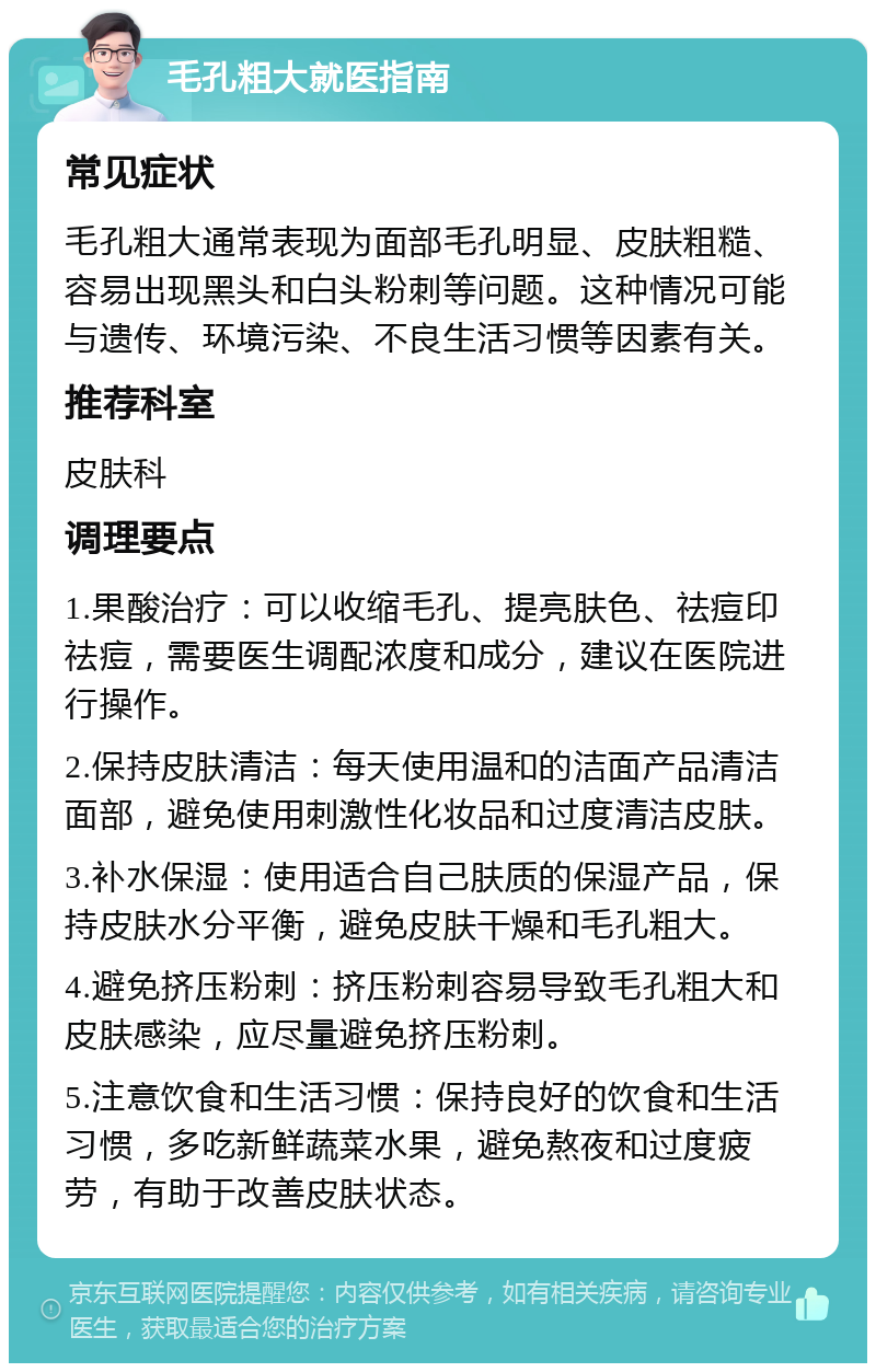 毛孔粗大就医指南 常见症状 毛孔粗大通常表现为面部毛孔明显、皮肤粗糙、容易出现黑头和白头粉刺等问题。这种情况可能与遗传、环境污染、不良生活习惯等因素有关。 推荐科室 皮肤科 调理要点 1.果酸治疗：可以收缩毛孔、提亮肤色、祛痘印祛痘，需要医生调配浓度和成分，建议在医院进行操作。 2.保持皮肤清洁：每天使用温和的洁面产品清洁面部，避免使用刺激性化妆品和过度清洁皮肤。 3.补水保湿：使用适合自己肤质的保湿产品，保持皮肤水分平衡，避免皮肤干燥和毛孔粗大。 4.避免挤压粉刺：挤压粉刺容易导致毛孔粗大和皮肤感染，应尽量避免挤压粉刺。 5.注意饮食和生活习惯：保持良好的饮食和生活习惯，多吃新鲜蔬菜水果，避免熬夜和过度疲劳，有助于改善皮肤状态。