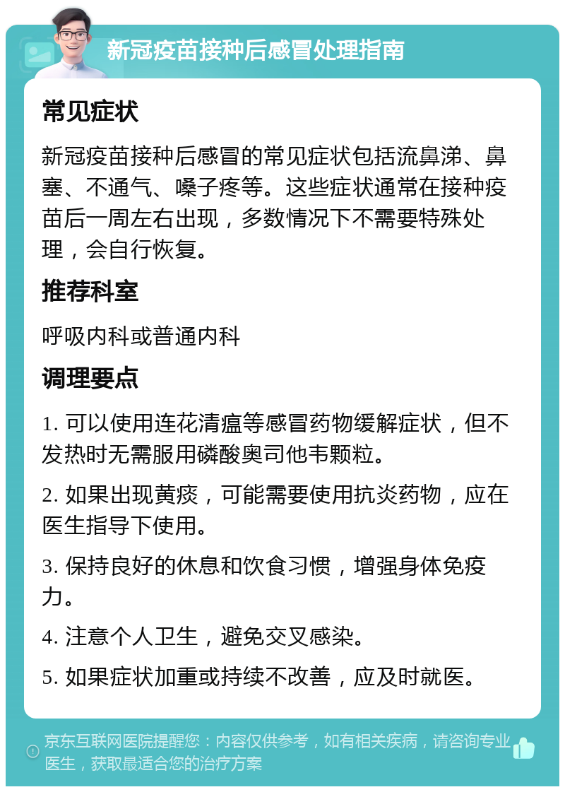 新冠疫苗接种后感冒处理指南 常见症状 新冠疫苗接种后感冒的常见症状包括流鼻涕、鼻塞、不通气、嗓子疼等。这些症状通常在接种疫苗后一周左右出现，多数情况下不需要特殊处理，会自行恢复。 推荐科室 呼吸内科或普通内科 调理要点 1. 可以使用连花清瘟等感冒药物缓解症状，但不发热时无需服用磷酸奥司他韦颗粒。 2. 如果出现黄痰，可能需要使用抗炎药物，应在医生指导下使用。 3. 保持良好的休息和饮食习惯，增强身体免疫力。 4. 注意个人卫生，避免交叉感染。 5. 如果症状加重或持续不改善，应及时就医。