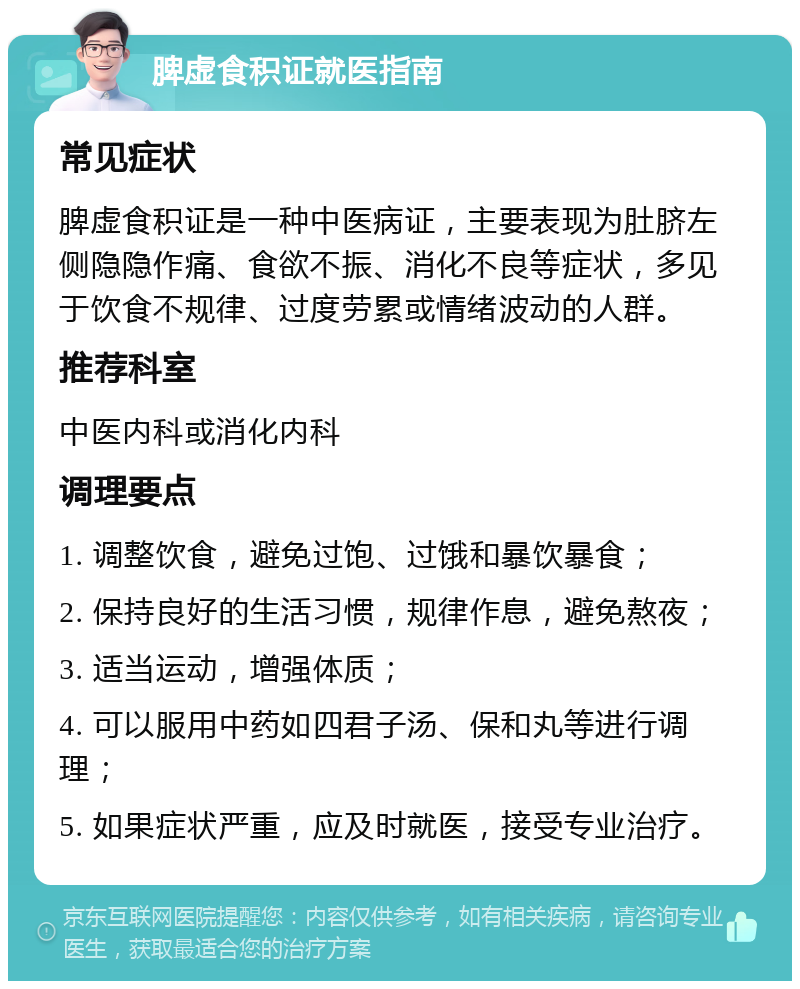 脾虚食积证就医指南 常见症状 脾虚食积证是一种中医病证，主要表现为肚脐左侧隐隐作痛、食欲不振、消化不良等症状，多见于饮食不规律、过度劳累或情绪波动的人群。 推荐科室 中医内科或消化内科 调理要点 1. 调整饮食，避免过饱、过饿和暴饮暴食； 2. 保持良好的生活习惯，规律作息，避免熬夜； 3. 适当运动，增强体质； 4. 可以服用中药如四君子汤、保和丸等进行调理； 5. 如果症状严重，应及时就医，接受专业治疗。