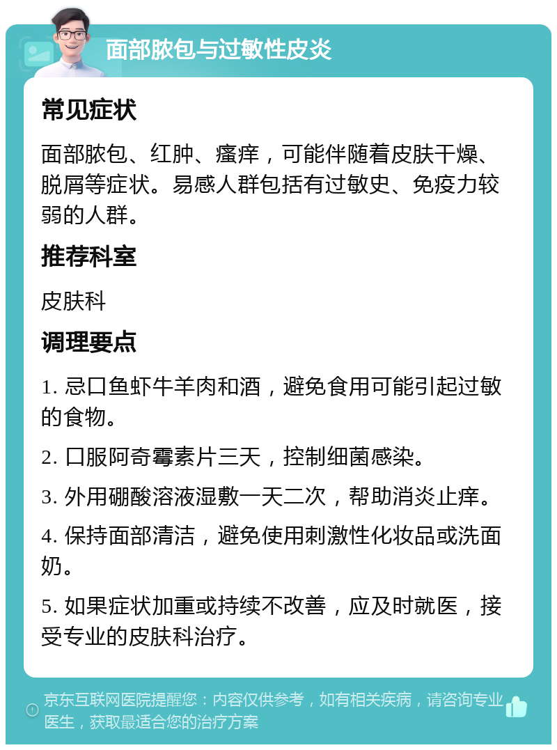 面部脓包与过敏性皮炎 常见症状 面部脓包、红肿、瘙痒，可能伴随着皮肤干燥、脱屑等症状。易感人群包括有过敏史、免疫力较弱的人群。 推荐科室 皮肤科 调理要点 1. 忌口鱼虾牛羊肉和酒，避免食用可能引起过敏的食物。 2. 口服阿奇霉素片三天，控制细菌感染。 3. 外用硼酸溶液湿敷一天二次，帮助消炎止痒。 4. 保持面部清洁，避免使用刺激性化妆品或洗面奶。 5. 如果症状加重或持续不改善，应及时就医，接受专业的皮肤科治疗。