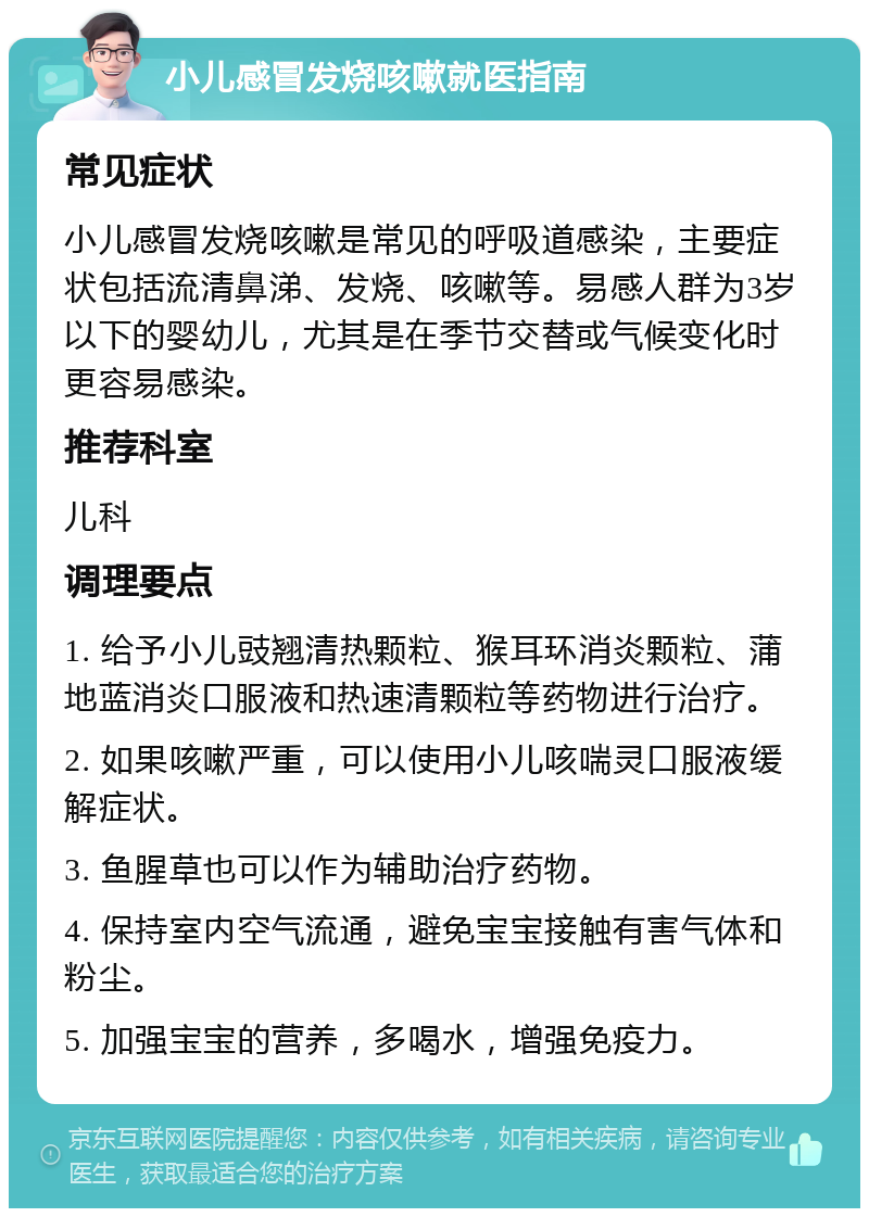 小儿感冒发烧咳嗽就医指南 常见症状 小儿感冒发烧咳嗽是常见的呼吸道感染，主要症状包括流清鼻涕、发烧、咳嗽等。易感人群为3岁以下的婴幼儿，尤其是在季节交替或气候变化时更容易感染。 推荐科室 儿科 调理要点 1. 给予小儿豉翘清热颗粒、猴耳环消炎颗粒、蒲地蓝消炎口服液和热速清颗粒等药物进行治疗。 2. 如果咳嗽严重，可以使用小儿咳喘灵口服液缓解症状。 3. 鱼腥草也可以作为辅助治疗药物。 4. 保持室内空气流通，避免宝宝接触有害气体和粉尘。 5. 加强宝宝的营养，多喝水，增强免疫力。