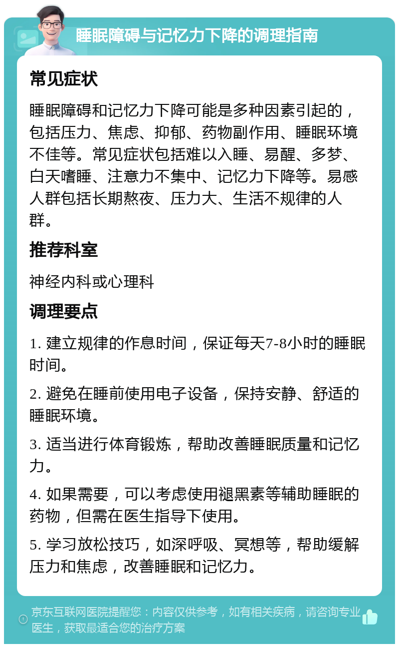 睡眠障碍与记忆力下降的调理指南 常见症状 睡眠障碍和记忆力下降可能是多种因素引起的，包括压力、焦虑、抑郁、药物副作用、睡眠环境不佳等。常见症状包括难以入睡、易醒、多梦、白天嗜睡、注意力不集中、记忆力下降等。易感人群包括长期熬夜、压力大、生活不规律的人群。 推荐科室 神经内科或心理科 调理要点 1. 建立规律的作息时间，保证每天7-8小时的睡眠时间。 2. 避免在睡前使用电子设备，保持安静、舒适的睡眠环境。 3. 适当进行体育锻炼，帮助改善睡眠质量和记忆力。 4. 如果需要，可以考虑使用褪黑素等辅助睡眠的药物，但需在医生指导下使用。 5. 学习放松技巧，如深呼吸、冥想等，帮助缓解压力和焦虑，改善睡眠和记忆力。