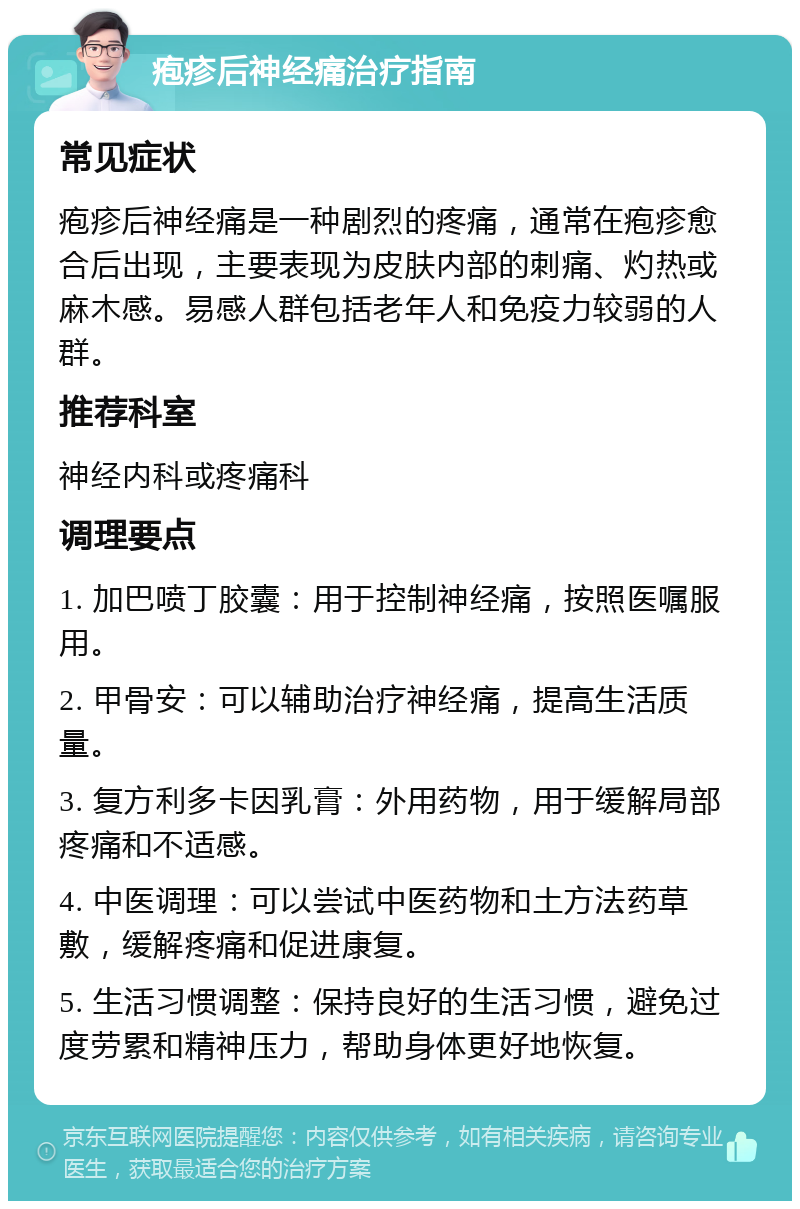 疱疹后神经痛治疗指南 常见症状 疱疹后神经痛是一种剧烈的疼痛，通常在疱疹愈合后出现，主要表现为皮肤内部的刺痛、灼热或麻木感。易感人群包括老年人和免疫力较弱的人群。 推荐科室 神经内科或疼痛科 调理要点 1. 加巴喷丁胶囊：用于控制神经痛，按照医嘱服用。 2. 甲骨安：可以辅助治疗神经痛，提高生活质量。 3. 复方利多卡因乳膏：外用药物，用于缓解局部疼痛和不适感。 4. 中医调理：可以尝试中医药物和土方法药草敷，缓解疼痛和促进康复。 5. 生活习惯调整：保持良好的生活习惯，避免过度劳累和精神压力，帮助身体更好地恢复。