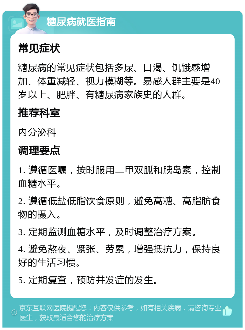 糖尿病就医指南 常见症状 糖尿病的常见症状包括多尿、口渴、饥饿感增加、体重减轻、视力模糊等。易感人群主要是40岁以上、肥胖、有糖尿病家族史的人群。 推荐科室 内分泌科 调理要点 1. 遵循医嘱，按时服用二甲双胍和胰岛素，控制血糖水平。 2. 遵循低盐低脂饮食原则，避免高糖、高脂肪食物的摄入。 3. 定期监测血糖水平，及时调整治疗方案。 4. 避免熬夜、紧张、劳累，增强抵抗力，保持良好的生活习惯。 5. 定期复查，预防并发症的发生。