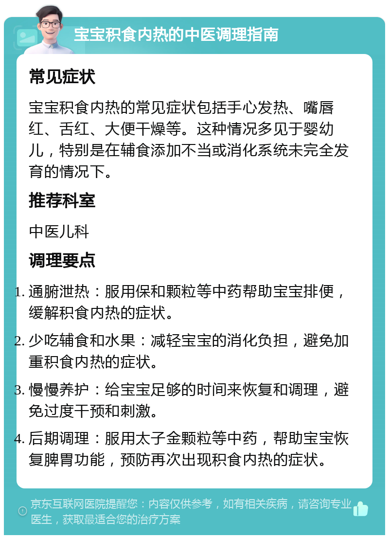 宝宝积食内热的中医调理指南 常见症状 宝宝积食内热的常见症状包括手心发热、嘴唇红、舌红、大便干燥等。这种情况多见于婴幼儿，特别是在辅食添加不当或消化系统未完全发育的情况下。 推荐科室 中医儿科 调理要点 通腑泄热：服用保和颗粒等中药帮助宝宝排便，缓解积食内热的症状。 少吃辅食和水果：减轻宝宝的消化负担，避免加重积食内热的症状。 慢慢养护：给宝宝足够的时间来恢复和调理，避免过度干预和刺激。 后期调理：服用太子金颗粒等中药，帮助宝宝恢复脾胃功能，预防再次出现积食内热的症状。