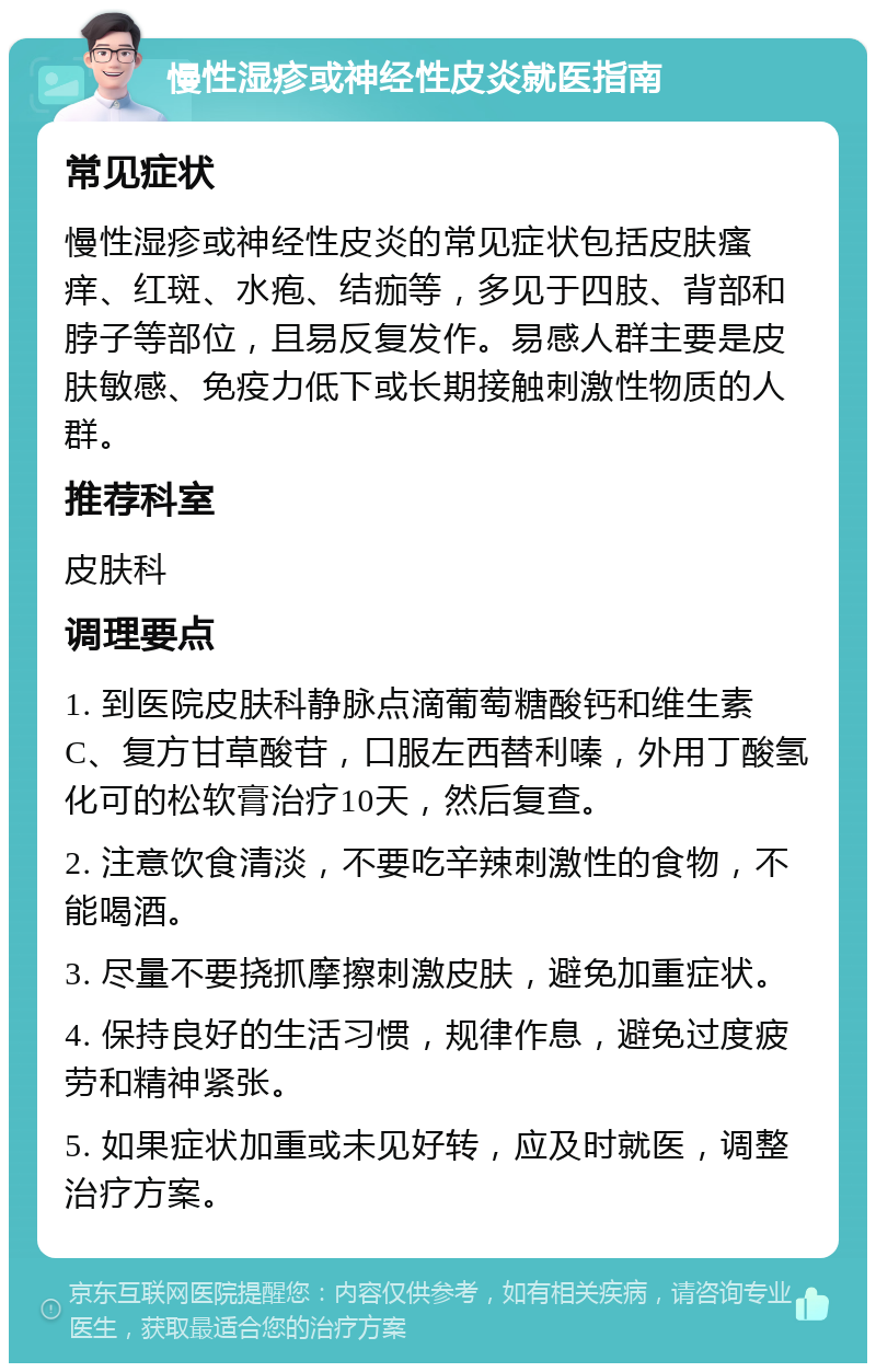 慢性湿疹或神经性皮炎就医指南 常见症状 慢性湿疹或神经性皮炎的常见症状包括皮肤瘙痒、红斑、水疱、结痂等，多见于四肢、背部和脖子等部位，且易反复发作。易感人群主要是皮肤敏感、免疫力低下或长期接触刺激性物质的人群。 推荐科室 皮肤科 调理要点 1. 到医院皮肤科静脉点滴葡萄糖酸钙和维生素C、复方甘草酸苷，口服左西替利嗪，外用丁酸氢化可的松软膏治疗10天，然后复查。 2. 注意饮食清淡，不要吃辛辣刺激性的食物，不能喝酒。 3. 尽量不要挠抓摩擦刺激皮肤，避免加重症状。 4. 保持良好的生活习惯，规律作息，避免过度疲劳和精神紧张。 5. 如果症状加重或未见好转，应及时就医，调整治疗方案。