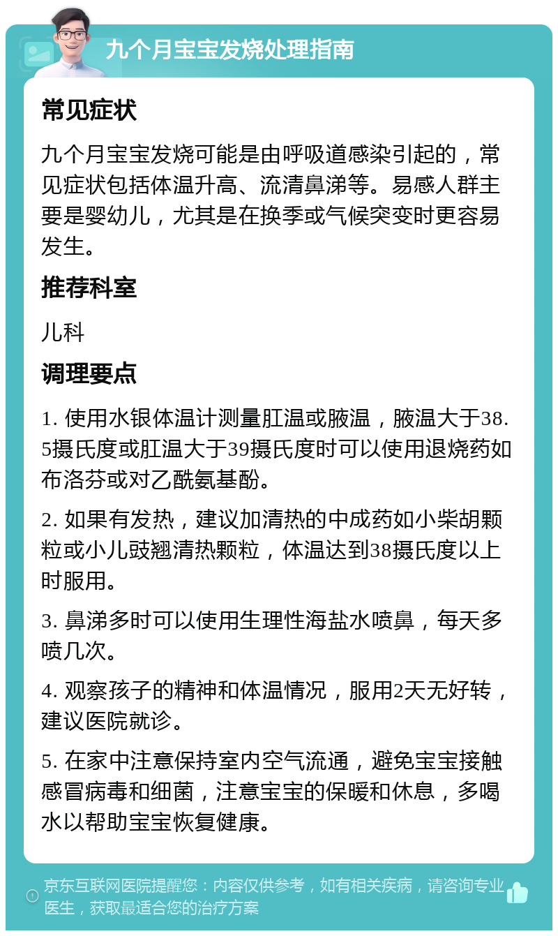 九个月宝宝发烧处理指南 常见症状 九个月宝宝发烧可能是由呼吸道感染引起的，常见症状包括体温升高、流清鼻涕等。易感人群主要是婴幼儿，尤其是在换季或气候突变时更容易发生。 推荐科室 儿科 调理要点 1. 使用水银体温计测量肛温或腋温，腋温大于38.5摄氏度或肛温大于39摄氏度时可以使用退烧药如布洛芬或对乙酰氨基酚。 2. 如果有发热，建议加清热的中成药如小柴胡颗粒或小儿豉翘清热颗粒，体温达到38摄氏度以上时服用。 3. 鼻涕多时可以使用生理性海盐水喷鼻，每天多喷几次。 4. 观察孩子的精神和体温情况，服用2天无好转，建议医院就诊。 5. 在家中注意保持室内空气流通，避免宝宝接触感冒病毒和细菌，注意宝宝的保暖和休息，多喝水以帮助宝宝恢复健康。