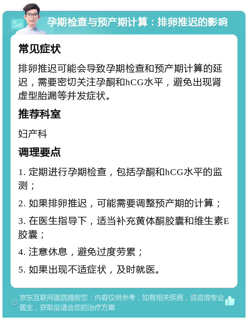 孕期检查与预产期计算：排卵推迟的影响 常见症状 排卵推迟可能会导致孕期检查和预产期计算的延迟，需要密切关注孕酮和hCG水平，避免出现肾虚型胎漏等并发症状。 推荐科室 妇产科 调理要点 1. 定期进行孕期检查，包括孕酮和hCG水平的监测； 2. 如果排卵推迟，可能需要调整预产期的计算； 3. 在医生指导下，适当补充黄体酮胶囊和维生素E胶囊； 4. 注意休息，避免过度劳累； 5. 如果出现不适症状，及时就医。