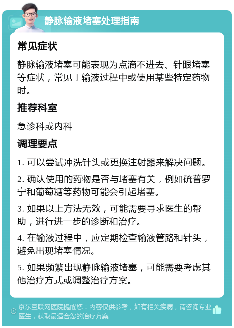 静脉输液堵塞处理指南 常见症状 静脉输液堵塞可能表现为点滴不进去、针眼堵塞等症状，常见于输液过程中或使用某些特定药物时。 推荐科室 急诊科或内科 调理要点 1. 可以尝试冲洗针头或更换注射器来解决问题。 2. 确认使用的药物是否与堵塞有关，例如硫普罗宁和葡萄糖等药物可能会引起堵塞。 3. 如果以上方法无效，可能需要寻求医生的帮助，进行进一步的诊断和治疗。 4. 在输液过程中，应定期检查输液管路和针头，避免出现堵塞情况。 5. 如果频繁出现静脉输液堵塞，可能需要考虑其他治疗方式或调整治疗方案。