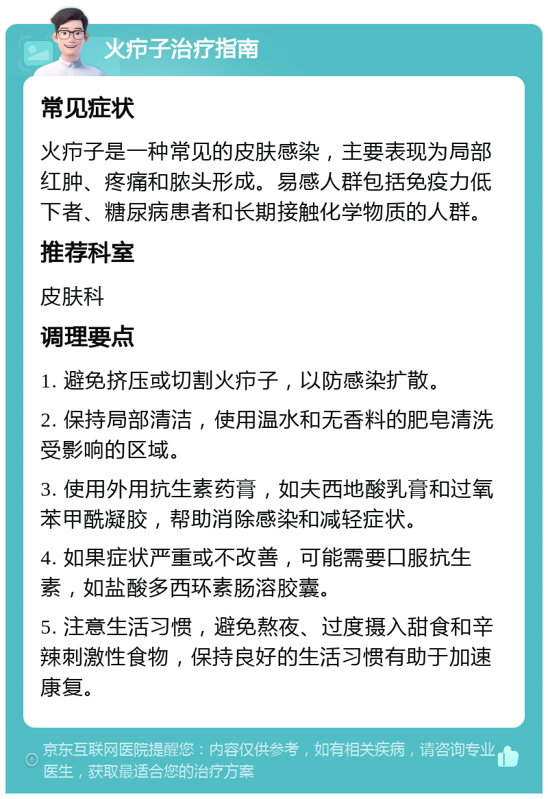 火疖子治疗指南 常见症状 火疖子是一种常见的皮肤感染，主要表现为局部红肿、疼痛和脓头形成。易感人群包括免疫力低下者、糖尿病患者和长期接触化学物质的人群。 推荐科室 皮肤科 调理要点 1. 避免挤压或切割火疖子，以防感染扩散。 2. 保持局部清洁，使用温水和无香料的肥皂清洗受影响的区域。 3. 使用外用抗生素药膏，如夫西地酸乳膏和过氧苯甲酰凝胶，帮助消除感染和减轻症状。 4. 如果症状严重或不改善，可能需要口服抗生素，如盐酸多西环素肠溶胶囊。 5. 注意生活习惯，避免熬夜、过度摄入甜食和辛辣刺激性食物，保持良好的生活习惯有助于加速康复。