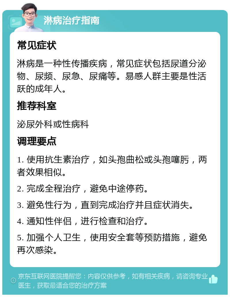 淋病治疗指南 常见症状 淋病是一种性传播疾病，常见症状包括尿道分泌物、尿频、尿急、尿痛等。易感人群主要是性活跃的成年人。 推荐科室 泌尿外科或性病科 调理要点 1. 使用抗生素治疗，如头孢曲松或头孢噻肟，两者效果相似。 2. 完成全程治疗，避免中途停药。 3. 避免性行为，直到完成治疗并且症状消失。 4. 通知性伴侣，进行检查和治疗。 5. 加强个人卫生，使用安全套等预防措施，避免再次感染。