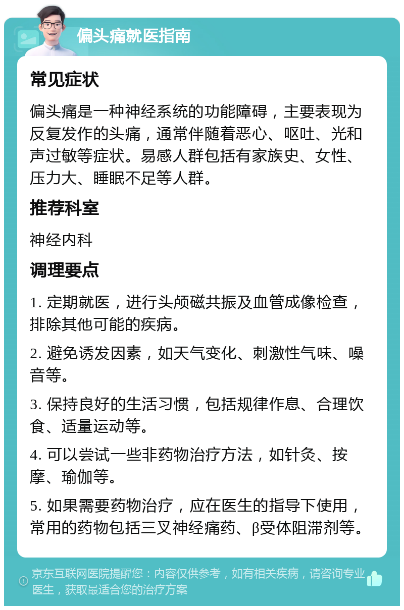 偏头痛就医指南 常见症状 偏头痛是一种神经系统的功能障碍，主要表现为反复发作的头痛，通常伴随着恶心、呕吐、光和声过敏等症状。易感人群包括有家族史、女性、压力大、睡眠不足等人群。 推荐科室 神经内科 调理要点 1. 定期就医，进行头颅磁共振及血管成像检查，排除其他可能的疾病。 2. 避免诱发因素，如天气变化、刺激性气味、噪音等。 3. 保持良好的生活习惯，包括规律作息、合理饮食、适量运动等。 4. 可以尝试一些非药物治疗方法，如针灸、按摩、瑜伽等。 5. 如果需要药物治疗，应在医生的指导下使用，常用的药物包括三叉神经痛药、β受体阻滞剂等。