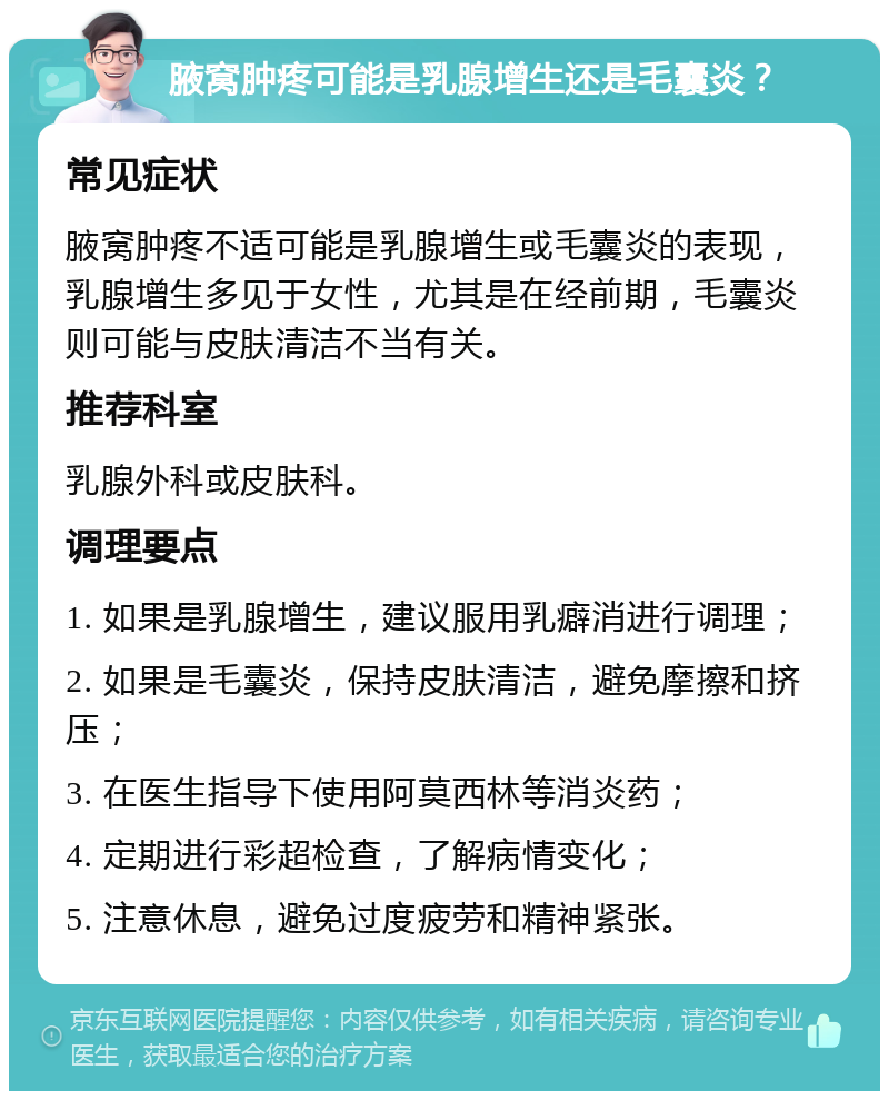 腋窝肿疼可能是乳腺增生还是毛囊炎？ 常见症状 腋窝肿疼不适可能是乳腺增生或毛囊炎的表现，乳腺增生多见于女性，尤其是在经前期，毛囊炎则可能与皮肤清洁不当有关。 推荐科室 乳腺外科或皮肤科。 调理要点 1. 如果是乳腺增生，建议服用乳癖消进行调理； 2. 如果是毛囊炎，保持皮肤清洁，避免摩擦和挤压； 3. 在医生指导下使用阿莫西林等消炎药； 4. 定期进行彩超检查，了解病情变化； 5. 注意休息，避免过度疲劳和精神紧张。