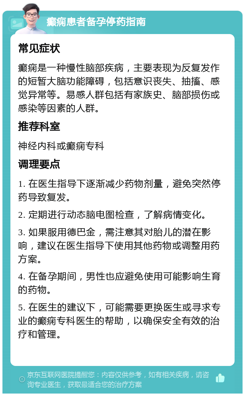 癫痫患者备孕停药指南 常见症状 癫痫是一种慢性脑部疾病，主要表现为反复发作的短暂大脑功能障碍，包括意识丧失、抽搐、感觉异常等。易感人群包括有家族史、脑部损伤或感染等因素的人群。 推荐科室 神经内科或癫痫专科 调理要点 1. 在医生指导下逐渐减少药物剂量，避免突然停药导致复发。 2. 定期进行动态脑电图检查，了解病情变化。 3. 如果服用德巴金，需注意其对胎儿的潜在影响，建议在医生指导下使用其他药物或调整用药方案。 4. 在备孕期间，男性也应避免使用可能影响生育的药物。 5. 在医生的建议下，可能需要更换医生或寻求专业的癫痫专科医生的帮助，以确保安全有效的治疗和管理。