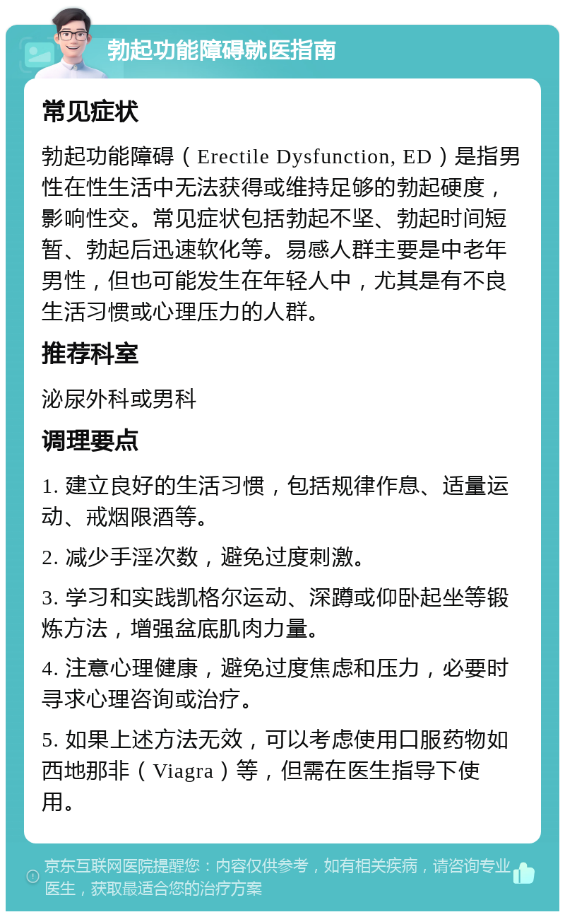 勃起功能障碍就医指南 常见症状 勃起功能障碍（Erectile Dysfunction, ED）是指男性在性生活中无法获得或维持足够的勃起硬度，影响性交。常见症状包括勃起不坚、勃起时间短暂、勃起后迅速软化等。易感人群主要是中老年男性，但也可能发生在年轻人中，尤其是有不良生活习惯或心理压力的人群。 推荐科室 泌尿外科或男科 调理要点 1. 建立良好的生活习惯，包括规律作息、适量运动、戒烟限酒等。 2. 减少手淫次数，避免过度刺激。 3. 学习和实践凯格尔运动、深蹲或仰卧起坐等锻炼方法，增强盆底肌肉力量。 4. 注意心理健康，避免过度焦虑和压力，必要时寻求心理咨询或治疗。 5. 如果上述方法无效，可以考虑使用口服药物如西地那非（Viagra）等，但需在医生指导下使用。