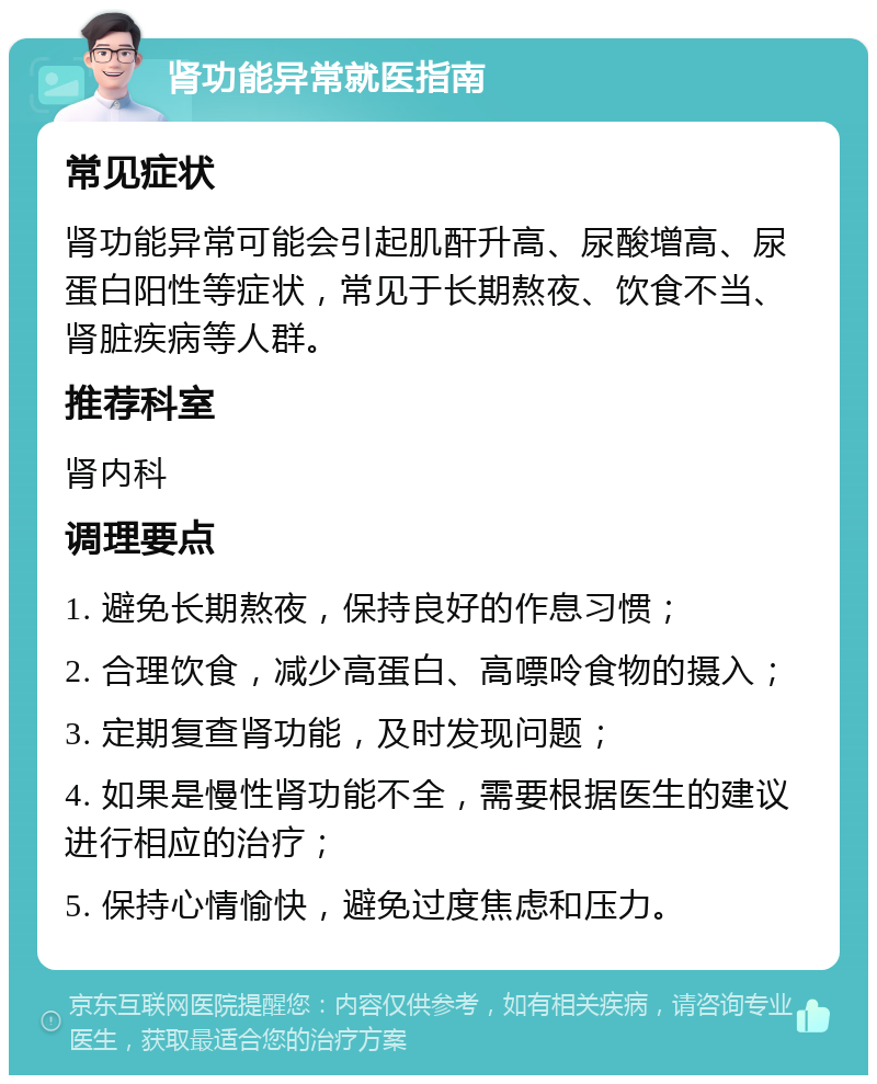 肾功能异常就医指南 常见症状 肾功能异常可能会引起肌酐升高、尿酸增高、尿蛋白阳性等症状，常见于长期熬夜、饮食不当、肾脏疾病等人群。 推荐科室 肾内科 调理要点 1. 避免长期熬夜，保持良好的作息习惯； 2. 合理饮食，减少高蛋白、高嘌呤食物的摄入； 3. 定期复查肾功能，及时发现问题； 4. 如果是慢性肾功能不全，需要根据医生的建议进行相应的治疗； 5. 保持心情愉快，避免过度焦虑和压力。