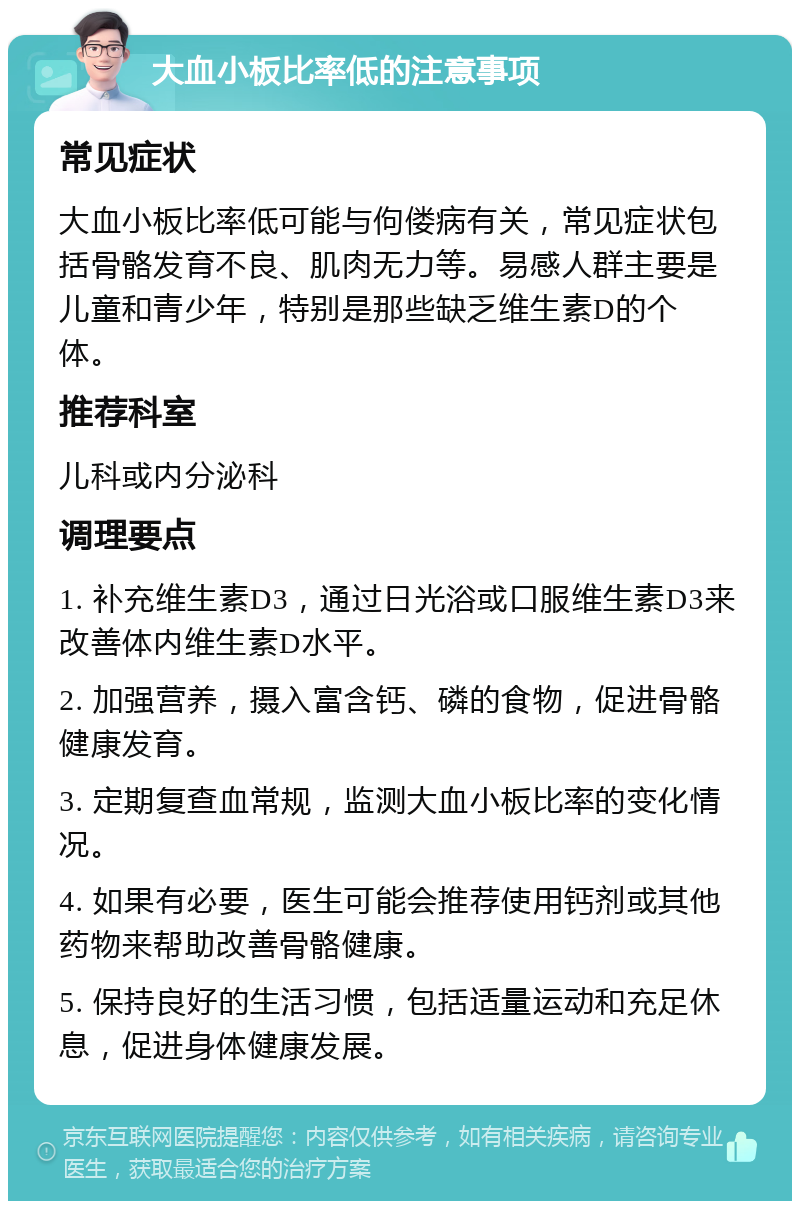 大血小板比率低的注意事项 常见症状 大血小板比率低可能与佝偻病有关，常见症状包括骨骼发育不良、肌肉无力等。易感人群主要是儿童和青少年，特别是那些缺乏维生素D的个体。 推荐科室 儿科或内分泌科 调理要点 1. 补充维生素D3，通过日光浴或口服维生素D3来改善体内维生素D水平。 2. 加强营养，摄入富含钙、磷的食物，促进骨骼健康发育。 3. 定期复查血常规，监测大血小板比率的变化情况。 4. 如果有必要，医生可能会推荐使用钙剂或其他药物来帮助改善骨骼健康。 5. 保持良好的生活习惯，包括适量运动和充足休息，促进身体健康发展。