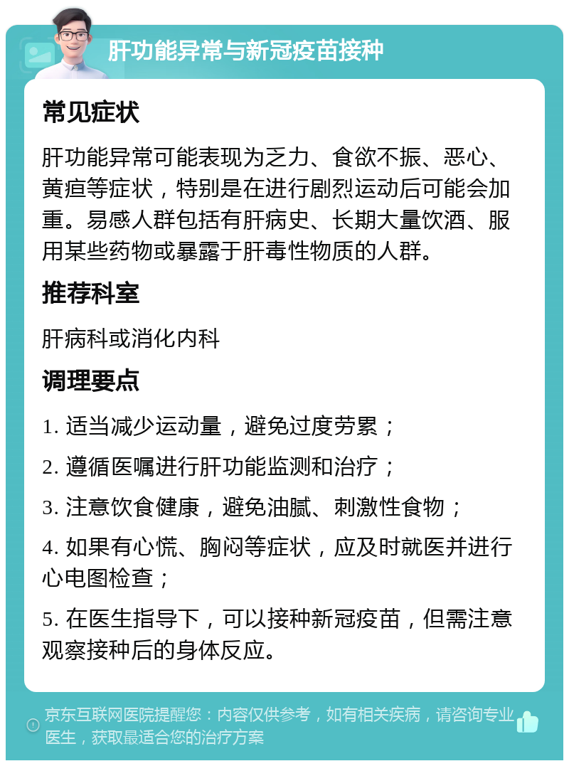 肝功能异常与新冠疫苗接种 常见症状 肝功能异常可能表现为乏力、食欲不振、恶心、黄疸等症状，特别是在进行剧烈运动后可能会加重。易感人群包括有肝病史、长期大量饮酒、服用某些药物或暴露于肝毒性物质的人群。 推荐科室 肝病科或消化内科 调理要点 1. 适当减少运动量，避免过度劳累； 2. 遵循医嘱进行肝功能监测和治疗； 3. 注意饮食健康，避免油腻、刺激性食物； 4. 如果有心慌、胸闷等症状，应及时就医并进行心电图检查； 5. 在医生指导下，可以接种新冠疫苗，但需注意观察接种后的身体反应。