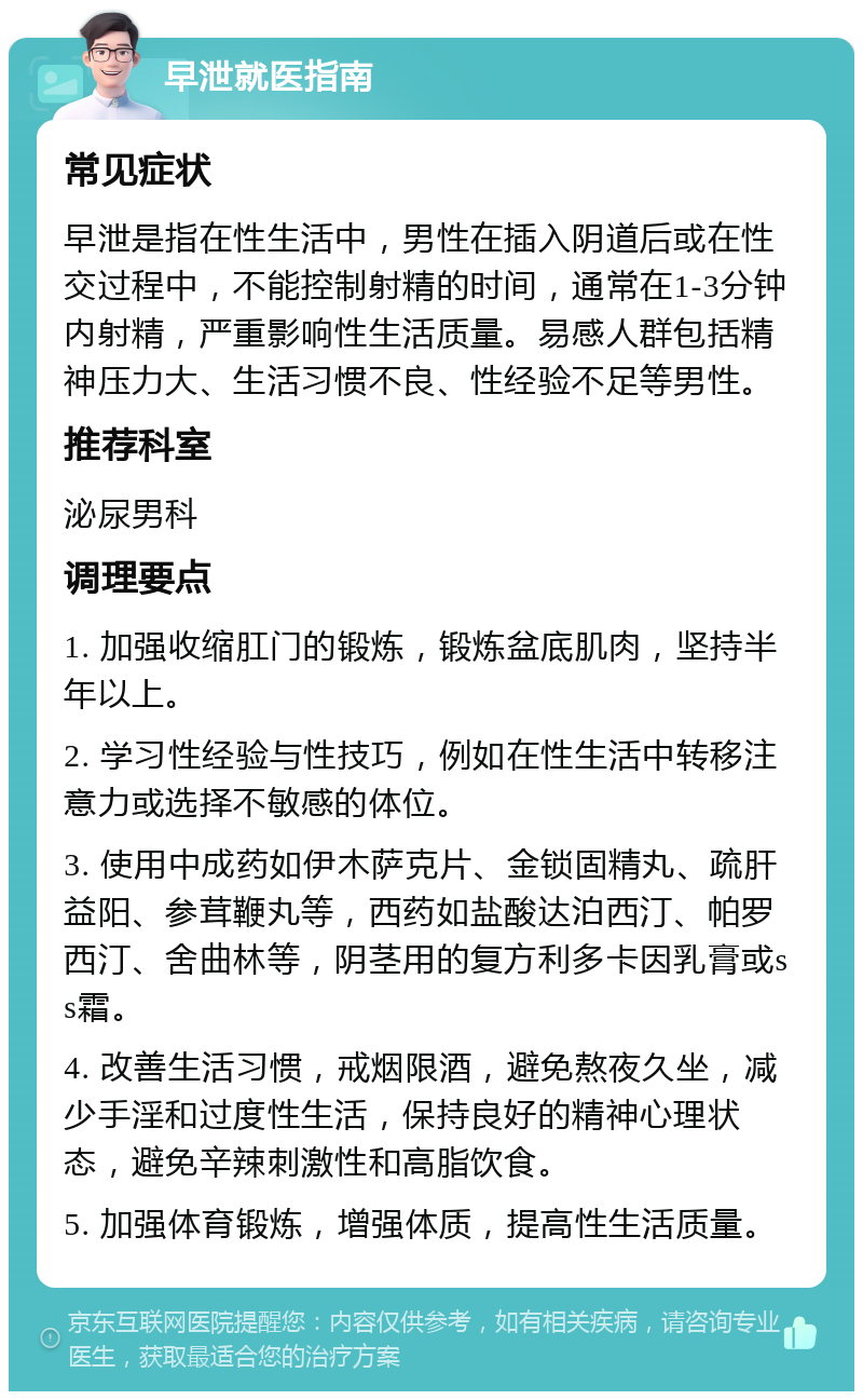 早泄就医指南 常见症状 早泄是指在性生活中，男性在插入阴道后或在性交过程中，不能控制射精的时间，通常在1-3分钟内射精，严重影响性生活质量。易感人群包括精神压力大、生活习惯不良、性经验不足等男性。 推荐科室 泌尿男科 调理要点 1. 加强收缩肛门的锻炼，锻炼盆底肌肉，坚持半年以上。 2. 学习性经验与性技巧，例如在性生活中转移注意力或选择不敏感的体位。 3. 使用中成药如伊木萨克片、金锁固精丸、疏肝益阳、参茸鞭丸等，西药如盐酸达泊西汀、帕罗西汀、舍曲林等，阴茎用的复方利多卡因乳膏或ss霜。 4. 改善生活习惯，戒烟限酒，避免熬夜久坐，减少手淫和过度性生活，保持良好的精神心理状态，避免辛辣刺激性和高脂饮食。 5. 加强体育锻炼，增强体质，提高性生活质量。