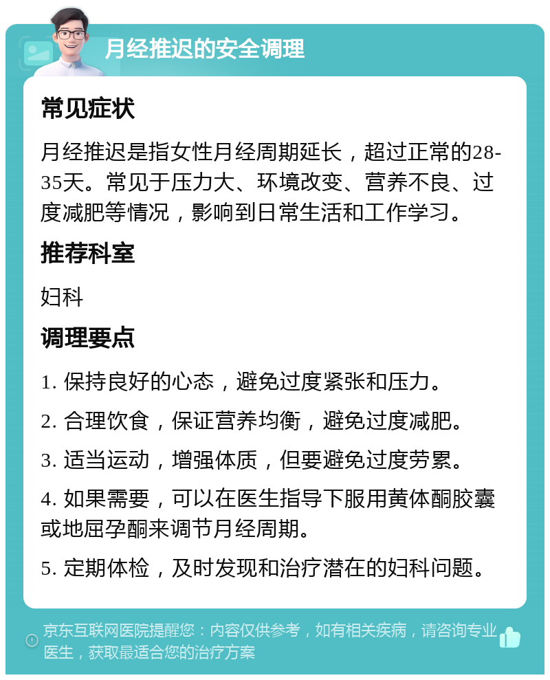 月经推迟的安全调理 常见症状 月经推迟是指女性月经周期延长，超过正常的28-35天。常见于压力大、环境改变、营养不良、过度减肥等情况，影响到日常生活和工作学习。 推荐科室 妇科 调理要点 1. 保持良好的心态，避免过度紧张和压力。 2. 合理饮食，保证营养均衡，避免过度减肥。 3. 适当运动，增强体质，但要避免过度劳累。 4. 如果需要，可以在医生指导下服用黄体酮胶囊或地屈孕酮来调节月经周期。 5. 定期体检，及时发现和治疗潜在的妇科问题。