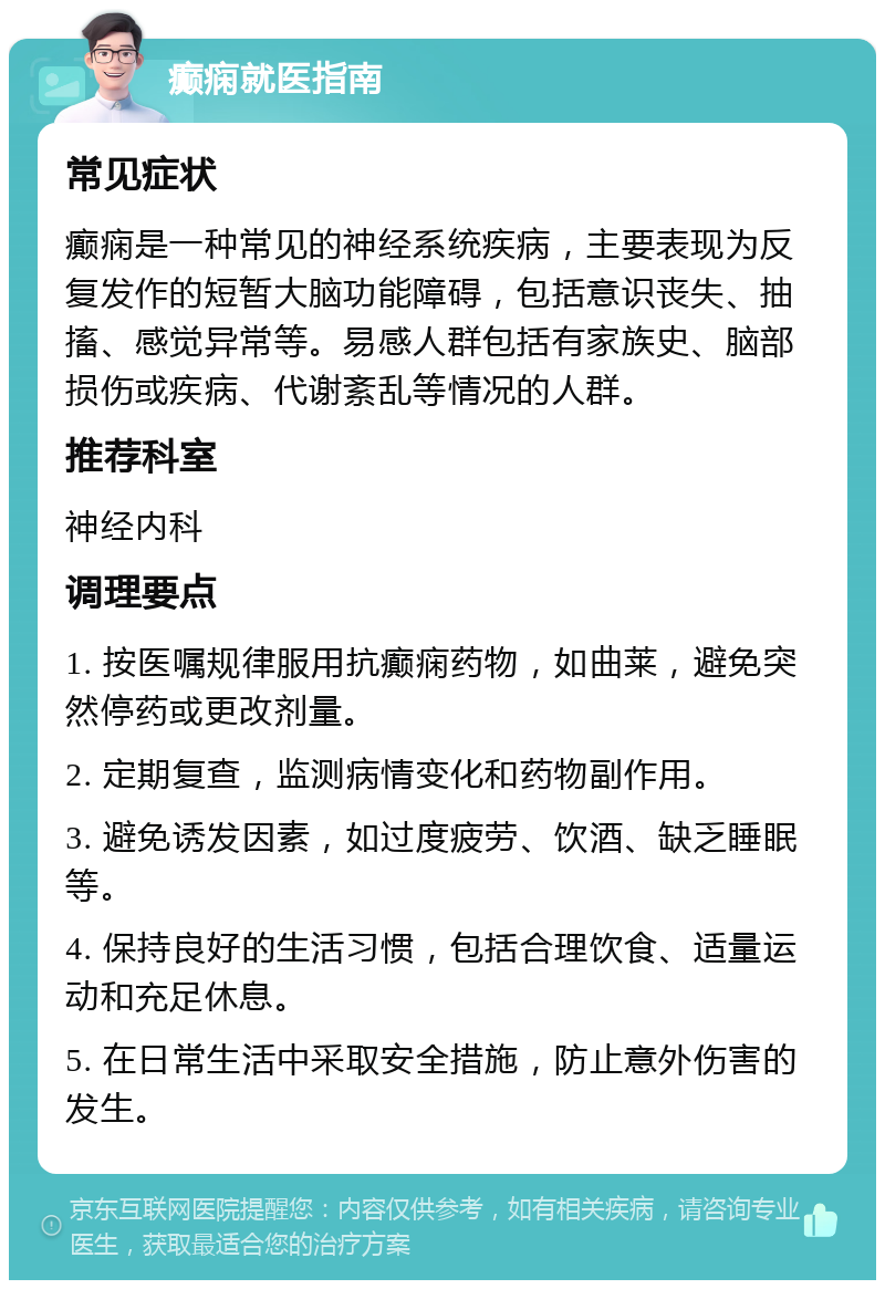 癫痫就医指南 常见症状 癫痫是一种常见的神经系统疾病，主要表现为反复发作的短暂大脑功能障碍，包括意识丧失、抽搐、感觉异常等。易感人群包括有家族史、脑部损伤或疾病、代谢紊乱等情况的人群。 推荐科室 神经内科 调理要点 1. 按医嘱规律服用抗癫痫药物，如曲莱，避免突然停药或更改剂量。 2. 定期复查，监测病情变化和药物副作用。 3. 避免诱发因素，如过度疲劳、饮酒、缺乏睡眠等。 4. 保持良好的生活习惯，包括合理饮食、适量运动和充足休息。 5. 在日常生活中采取安全措施，防止意外伤害的发生。