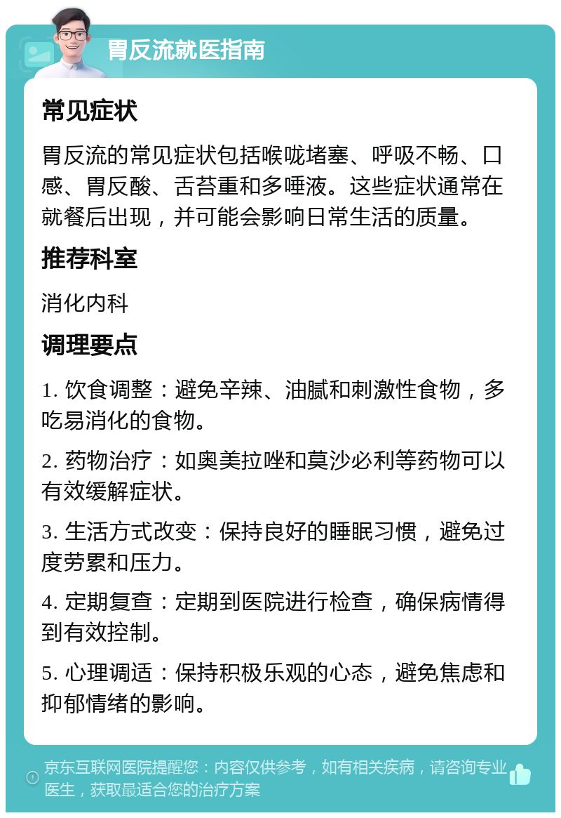 胃反流就医指南 常见症状 胃反流的常见症状包括喉咙堵塞、呼吸不畅、口感、胃反酸、舌苔重和多唾液。这些症状通常在就餐后出现，并可能会影响日常生活的质量。 推荐科室 消化内科 调理要点 1. 饮食调整：避免辛辣、油腻和刺激性食物，多吃易消化的食物。 2. 药物治疗：如奥美拉唑和莫沙必利等药物可以有效缓解症状。 3. 生活方式改变：保持良好的睡眠习惯，避免过度劳累和压力。 4. 定期复查：定期到医院进行检查，确保病情得到有效控制。 5. 心理调适：保持积极乐观的心态，避免焦虑和抑郁情绪的影响。