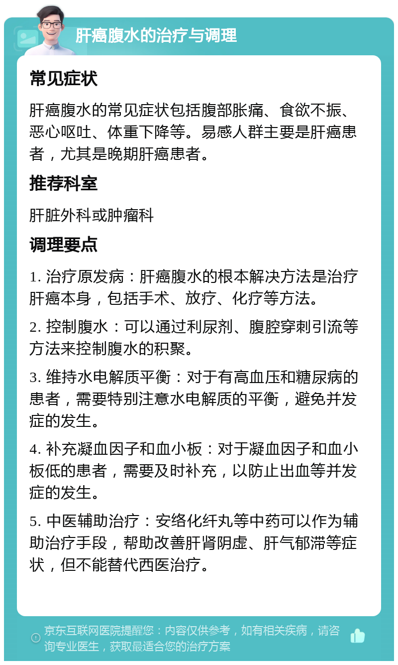 肝癌腹水的治疗与调理 常见症状 肝癌腹水的常见症状包括腹部胀痛、食欲不振、恶心呕吐、体重下降等。易感人群主要是肝癌患者，尤其是晚期肝癌患者。 推荐科室 肝脏外科或肿瘤科 调理要点 1. 治疗原发病：肝癌腹水的根本解决方法是治疗肝癌本身，包括手术、放疗、化疗等方法。 2. 控制腹水：可以通过利尿剂、腹腔穿刺引流等方法来控制腹水的积聚。 3. 维持水电解质平衡：对于有高血压和糖尿病的患者，需要特别注意水电解质的平衡，避免并发症的发生。 4. 补充凝血因子和血小板：对于凝血因子和血小板低的患者，需要及时补充，以防止出血等并发症的发生。 5. 中医辅助治疗：安络化纤丸等中药可以作为辅助治疗手段，帮助改善肝肾阴虚、肝气郁滞等症状，但不能替代西医治疗。