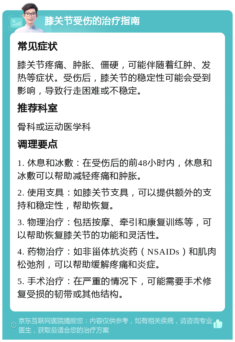 膝关节受伤的治疗指南 常见症状 膝关节疼痛、肿胀、僵硬，可能伴随着红肿、发热等症状。受伤后，膝关节的稳定性可能会受到影响，导致行走困难或不稳定。 推荐科室 骨科或运动医学科 调理要点 1. 休息和冰敷：在受伤后的前48小时内，休息和冰敷可以帮助减轻疼痛和肿胀。 2. 使用支具：如膝关节支具，可以提供额外的支持和稳定性，帮助恢复。 3. 物理治疗：包括按摩、牵引和康复训练等，可以帮助恢复膝关节的功能和灵活性。 4. 药物治疗：如非甾体抗炎药（NSAIDs）和肌肉松弛剂，可以帮助缓解疼痛和炎症。 5. 手术治疗：在严重的情况下，可能需要手术修复受损的韧带或其他结构。