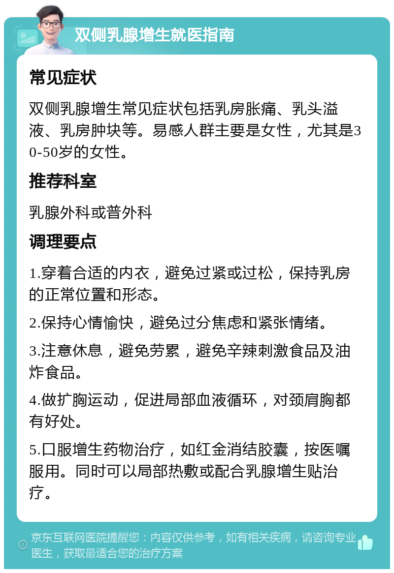 双侧乳腺增生就医指南 常见症状 双侧乳腺增生常见症状包括乳房胀痛、乳头溢液、乳房肿块等。易感人群主要是女性，尤其是30-50岁的女性。 推荐科室 乳腺外科或普外科 调理要点 1.穿着合适的内衣，避免过紧或过松，保持乳房的正常位置和形态。 2.保持心情愉快，避免过分焦虑和紧张情绪。 3.注意休息，避免劳累，避免辛辣刺激食品及油炸食品。 4.做扩胸运动，促进局部血液循环，对颈肩胸都有好处。 5.口服增生药物治疗，如红金消结胶囊，按医嘱服用。同时可以局部热敷或配合乳腺增生贴治疗。