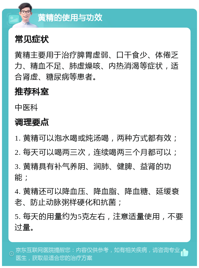 黄精的使用与功效 常见症状 黄精主要用于治疗脾胃虚弱、口干食少、体倦乏力、精血不足、肺虚燥咳、内热消渴等症状，适合肾虚、糖尿病等患者。 推荐科室 中医科 调理要点 1. 黄精可以泡水喝或炖汤喝，两种方式都有效； 2. 每天可以喝两三次，连续喝两三个月都可以； 3. 黄精具有补气养阴、润肺、健脾、益肾的功能； 4. 黄精还可以降血压、降血脂、降血糖、延缓衰老、防止动脉粥样硬化和抗菌； 5. 每天的用量约为5克左右，注意适量使用，不要过量。