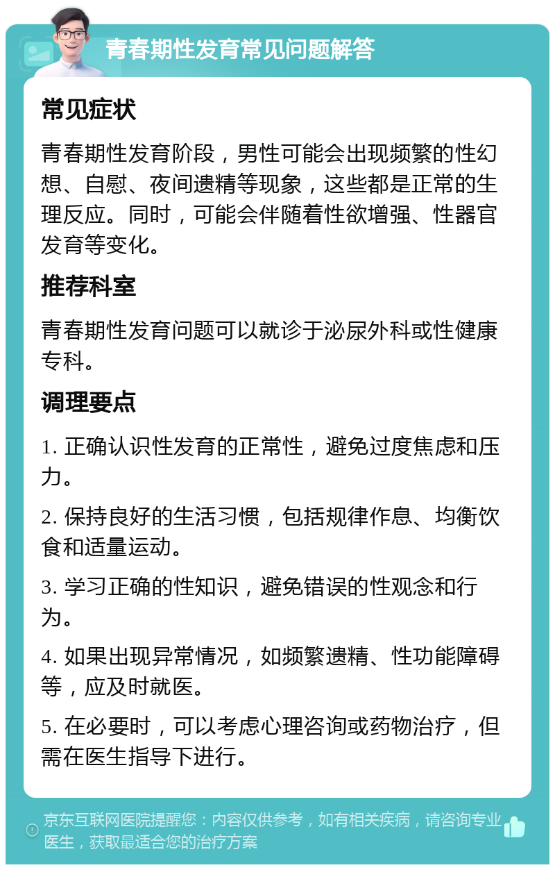 青春期性发育常见问题解答 常见症状 青春期性发育阶段，男性可能会出现频繁的性幻想、自慰、夜间遗精等现象，这些都是正常的生理反应。同时，可能会伴随着性欲增强、性器官发育等变化。 推荐科室 青春期性发育问题可以就诊于泌尿外科或性健康专科。 调理要点 1. 正确认识性发育的正常性，避免过度焦虑和压力。 2. 保持良好的生活习惯，包括规律作息、均衡饮食和适量运动。 3. 学习正确的性知识，避免错误的性观念和行为。 4. 如果出现异常情况，如频繁遗精、性功能障碍等，应及时就医。 5. 在必要时，可以考虑心理咨询或药物治疗，但需在医生指导下进行。