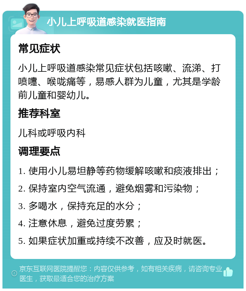 小儿上呼吸道感染就医指南 常见症状 小儿上呼吸道感染常见症状包括咳嗽、流涕、打喷嚏、喉咙痛等，易感人群为儿童，尤其是学龄前儿童和婴幼儿。 推荐科室 儿科或呼吸内科 调理要点 1. 使用小儿易坦静等药物缓解咳嗽和痰液排出； 2. 保持室内空气流通，避免烟雾和污染物； 3. 多喝水，保持充足的水分； 4. 注意休息，避免过度劳累； 5. 如果症状加重或持续不改善，应及时就医。