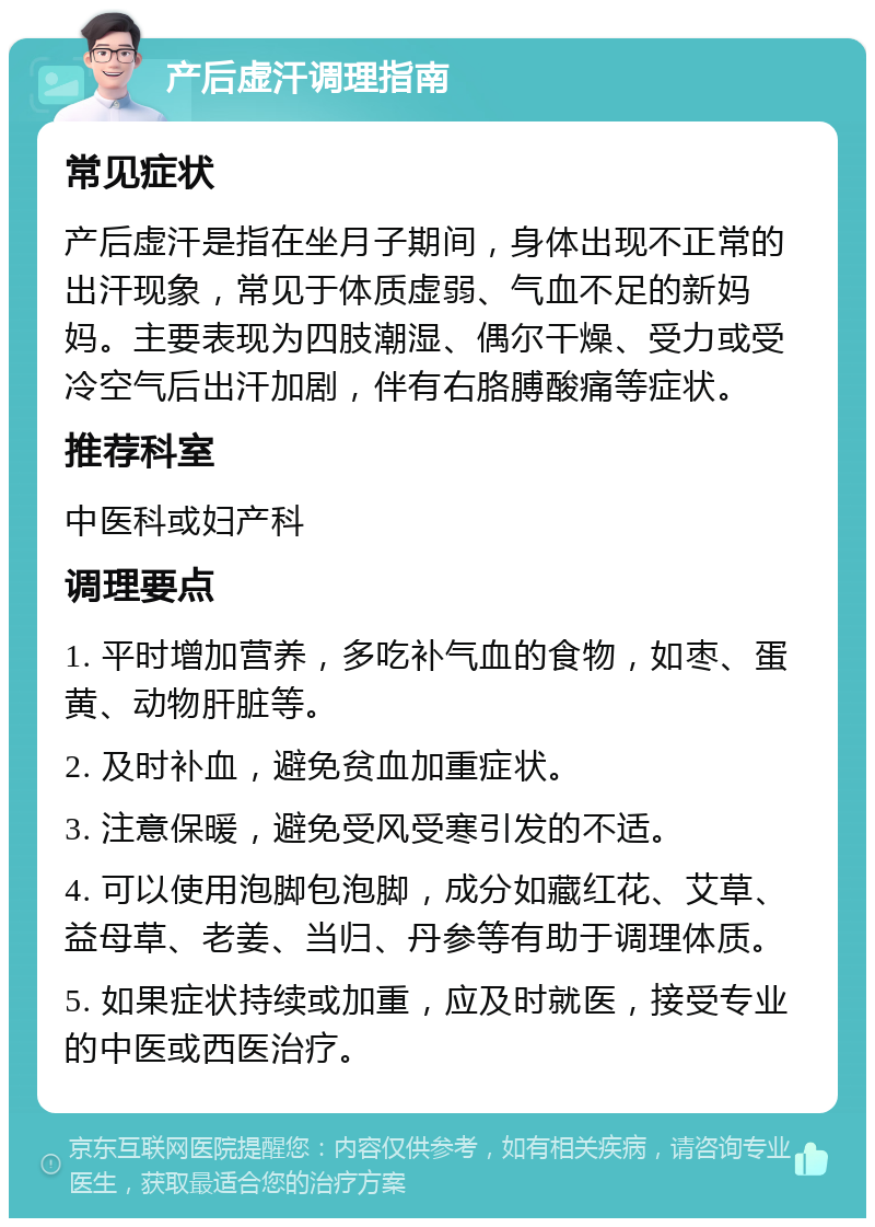 产后虚汗调理指南 常见症状 产后虚汗是指在坐月子期间，身体出现不正常的出汗现象，常见于体质虚弱、气血不足的新妈妈。主要表现为四肢潮湿、偶尔干燥、受力或受冷空气后出汗加剧，伴有右胳膊酸痛等症状。 推荐科室 中医科或妇产科 调理要点 1. 平时增加营养，多吃补气血的食物，如枣、蛋黄、动物肝脏等。 2. 及时补血，避免贫血加重症状。 3. 注意保暖，避免受风受寒引发的不适。 4. 可以使用泡脚包泡脚，成分如藏红花、艾草、益母草、老姜、当归、丹参等有助于调理体质。 5. 如果症状持续或加重，应及时就医，接受专业的中医或西医治疗。