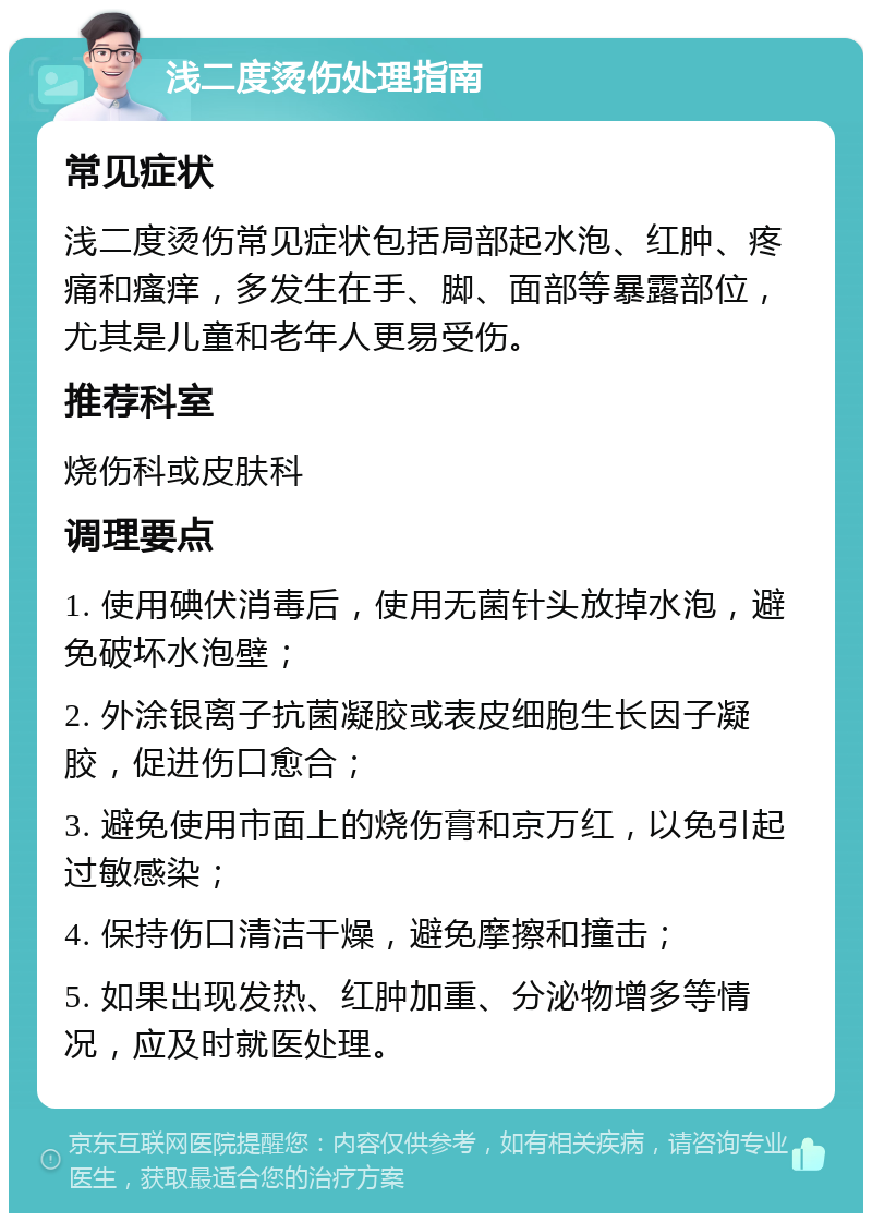 浅二度烫伤处理指南 常见症状 浅二度烫伤常见症状包括局部起水泡、红肿、疼痛和瘙痒，多发生在手、脚、面部等暴露部位，尤其是儿童和老年人更易受伤。 推荐科室 烧伤科或皮肤科 调理要点 1. 使用碘伏消毒后，使用无菌针头放掉水泡，避免破坏水泡壁； 2. 外涂银离子抗菌凝胶或表皮细胞生长因子凝胶，促进伤口愈合； 3. 避免使用市面上的烧伤膏和京万红，以免引起过敏感染； 4. 保持伤口清洁干燥，避免摩擦和撞击； 5. 如果出现发热、红肿加重、分泌物增多等情况，应及时就医处理。