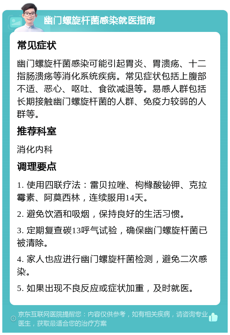 幽门螺旋杆菌感染就医指南 常见症状 幽门螺旋杆菌感染可能引起胃炎、胃溃疡、十二指肠溃疡等消化系统疾病。常见症状包括上腹部不适、恶心、呕吐、食欲减退等。易感人群包括长期接触幽门螺旋杆菌的人群、免疫力较弱的人群等。 推荐科室 消化内科 调理要点 1. 使用四联疗法：雷贝拉唑、枸橼酸铋钾、克拉霉素、阿莫西林，连续服用14天。 2. 避免饮酒和吸烟，保持良好的生活习惯。 3. 定期复查碳13呼气试验，确保幽门螺旋杆菌已被清除。 4. 家人也应进行幽门螺旋杆菌检测，避免二次感染。 5. 如果出现不良反应或症状加重，及时就医。