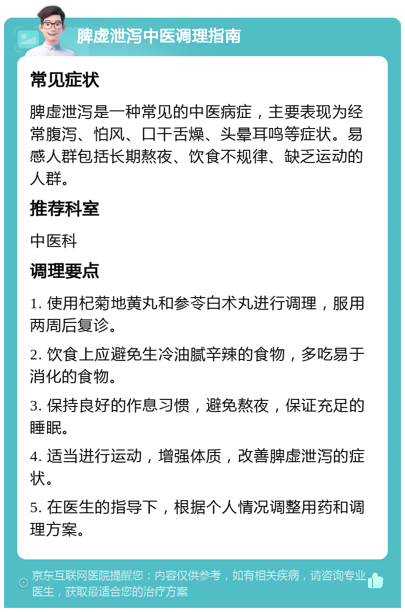 脾虚泄泻中医调理指南 常见症状 脾虚泄泻是一种常见的中医病症，主要表现为经常腹泻、怕风、口干舌燥、头晕耳鸣等症状。易感人群包括长期熬夜、饮食不规律、缺乏运动的人群。 推荐科室 中医科 调理要点 1. 使用杞菊地黄丸和参苓白术丸进行调理，服用两周后复诊。 2. 饮食上应避免生冷油腻辛辣的食物，多吃易于消化的食物。 3. 保持良好的作息习惯，避免熬夜，保证充足的睡眠。 4. 适当进行运动，增强体质，改善脾虚泄泻的症状。 5. 在医生的指导下，根据个人情况调整用药和调理方案。