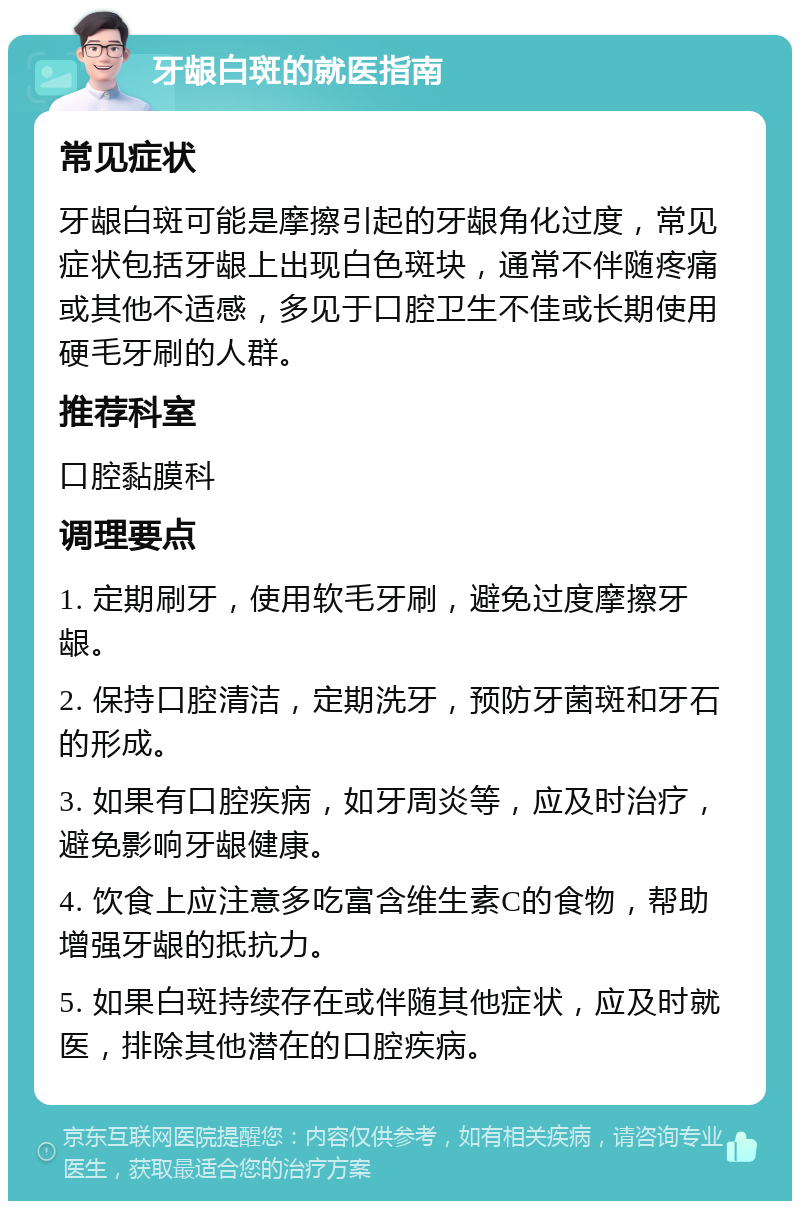 牙龈白斑的就医指南 常见症状 牙龈白斑可能是摩擦引起的牙龈角化过度，常见症状包括牙龈上出现白色斑块，通常不伴随疼痛或其他不适感，多见于口腔卫生不佳或长期使用硬毛牙刷的人群。 推荐科室 口腔黏膜科 调理要点 1. 定期刷牙，使用软毛牙刷，避免过度摩擦牙龈。 2. 保持口腔清洁，定期洗牙，预防牙菌斑和牙石的形成。 3. 如果有口腔疾病，如牙周炎等，应及时治疗，避免影响牙龈健康。 4. 饮食上应注意多吃富含维生素C的食物，帮助增强牙龈的抵抗力。 5. 如果白斑持续存在或伴随其他症状，应及时就医，排除其他潜在的口腔疾病。