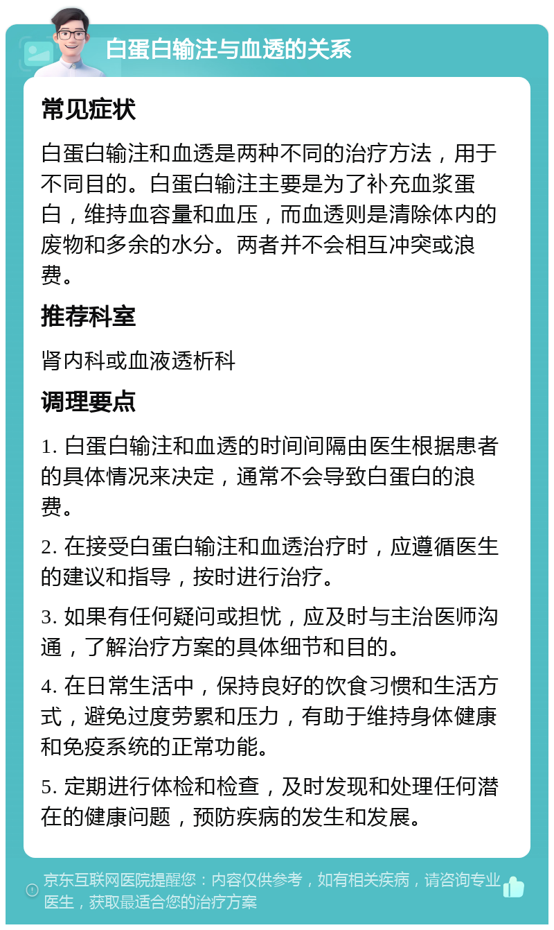 白蛋白输注与血透的关系 常见症状 白蛋白输注和血透是两种不同的治疗方法，用于不同目的。白蛋白输注主要是为了补充血浆蛋白，维持血容量和血压，而血透则是清除体内的废物和多余的水分。两者并不会相互冲突或浪费。 推荐科室 肾内科或血液透析科 调理要点 1. 白蛋白输注和血透的时间间隔由医生根据患者的具体情况来决定，通常不会导致白蛋白的浪费。 2. 在接受白蛋白输注和血透治疗时，应遵循医生的建议和指导，按时进行治疗。 3. 如果有任何疑问或担忧，应及时与主治医师沟通，了解治疗方案的具体细节和目的。 4. 在日常生活中，保持良好的饮食习惯和生活方式，避免过度劳累和压力，有助于维持身体健康和免疫系统的正常功能。 5. 定期进行体检和检查，及时发现和处理任何潜在的健康问题，预防疾病的发生和发展。