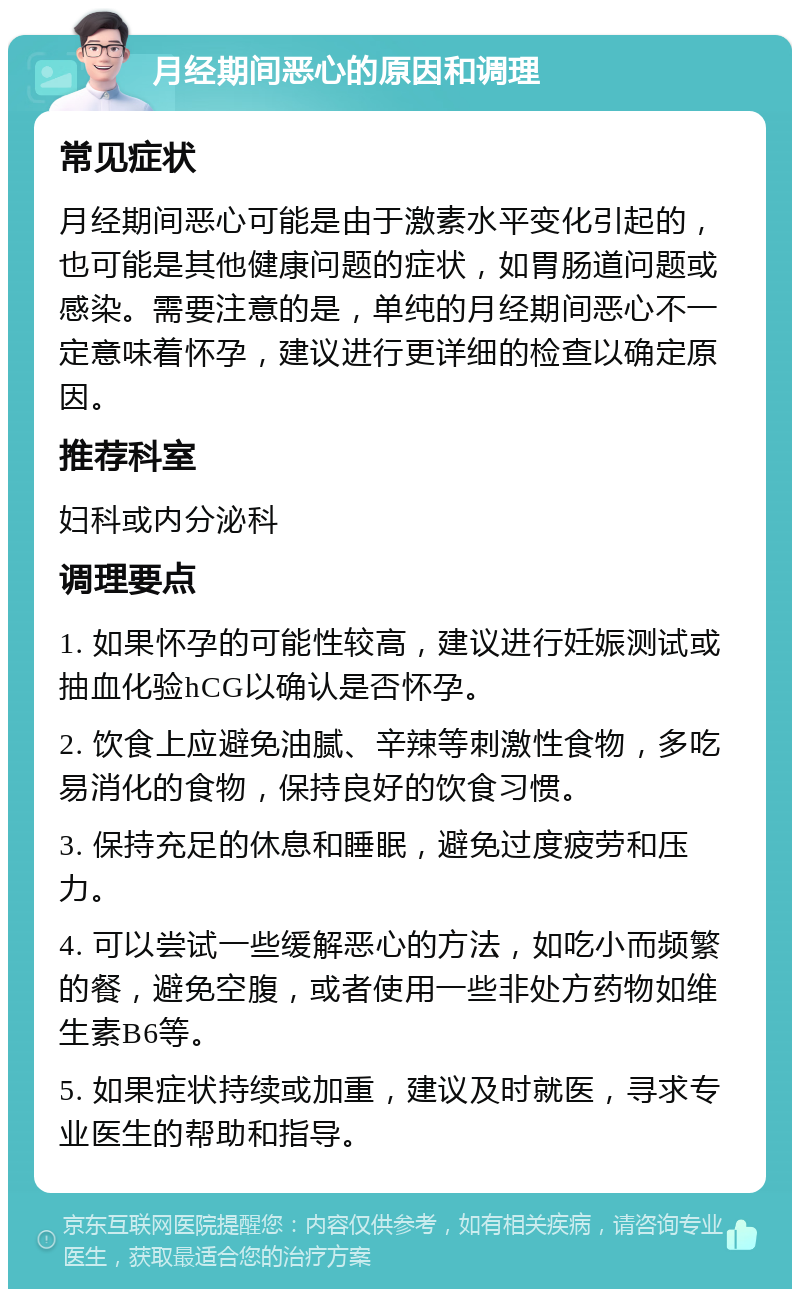 月经期间恶心的原因和调理 常见症状 月经期间恶心可能是由于激素水平变化引起的，也可能是其他健康问题的症状，如胃肠道问题或感染。需要注意的是，单纯的月经期间恶心不一定意味着怀孕，建议进行更详细的检查以确定原因。 推荐科室 妇科或内分泌科 调理要点 1. 如果怀孕的可能性较高，建议进行妊娠测试或抽血化验hCG以确认是否怀孕。 2. 饮食上应避免油腻、辛辣等刺激性食物，多吃易消化的食物，保持良好的饮食习惯。 3. 保持充足的休息和睡眠，避免过度疲劳和压力。 4. 可以尝试一些缓解恶心的方法，如吃小而频繁的餐，避免空腹，或者使用一些非处方药物如维生素B6等。 5. 如果症状持续或加重，建议及时就医，寻求专业医生的帮助和指导。