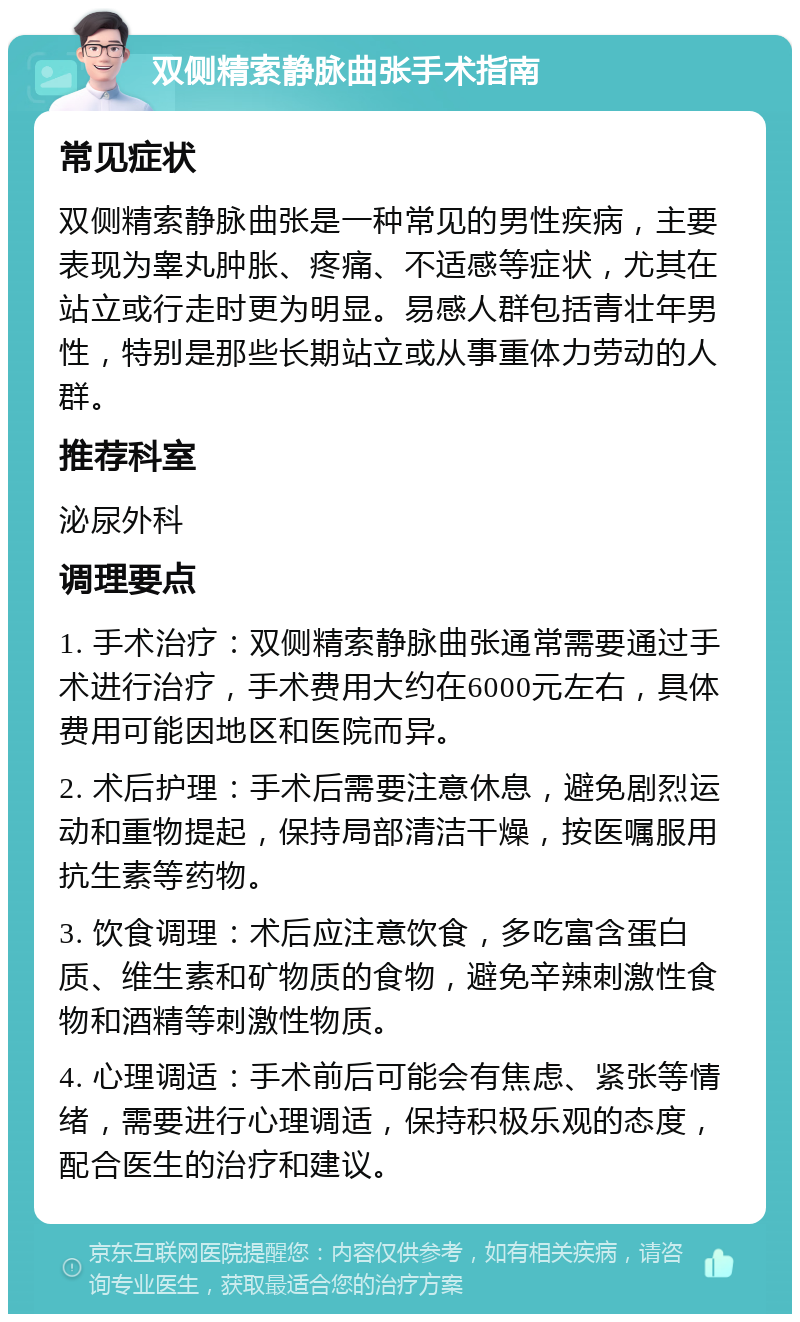 双侧精索静脉曲张手术指南 常见症状 双侧精索静脉曲张是一种常见的男性疾病，主要表现为睾丸肿胀、疼痛、不适感等症状，尤其在站立或行走时更为明显。易感人群包括青壮年男性，特别是那些长期站立或从事重体力劳动的人群。 推荐科室 泌尿外科 调理要点 1. 手术治疗：双侧精索静脉曲张通常需要通过手术进行治疗，手术费用大约在6000元左右，具体费用可能因地区和医院而异。 2. 术后护理：手术后需要注意休息，避免剧烈运动和重物提起，保持局部清洁干燥，按医嘱服用抗生素等药物。 3. 饮食调理：术后应注意饮食，多吃富含蛋白质、维生素和矿物质的食物，避免辛辣刺激性食物和酒精等刺激性物质。 4. 心理调适：手术前后可能会有焦虑、紧张等情绪，需要进行心理调适，保持积极乐观的态度，配合医生的治疗和建议。